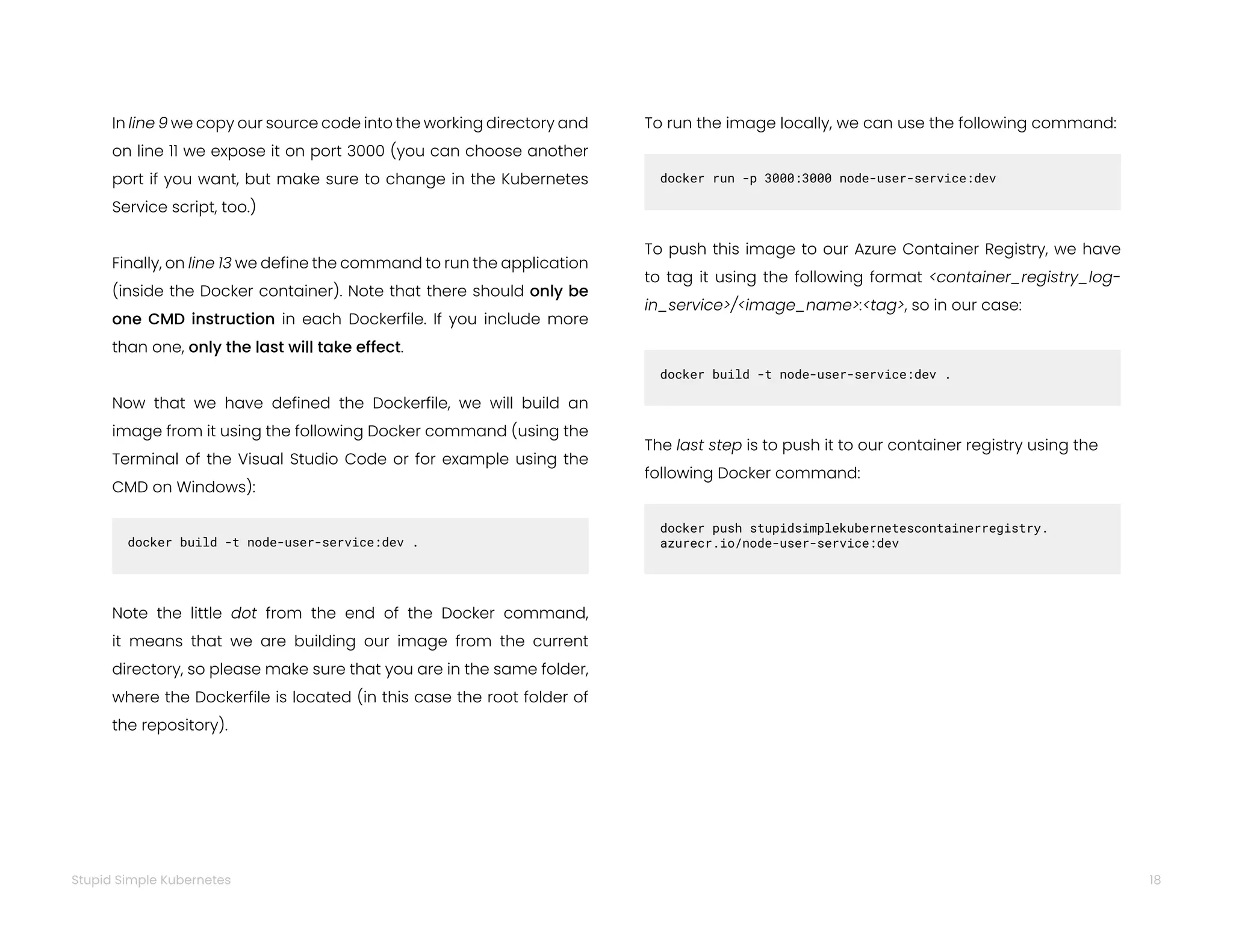 18
Stupid Simple Kubernetes
In line 9 we copy our source code into the working directory and
on line 11 we expose it on port 3000 (you can choose another
port if you want, but make sure to change in the Kubernetes
Service script, too.)
Finally, on line 13 we define the command to run the application
(inside the Docker container). Note that there should only be
one CMD instruction in each Dockerfile. If you include more
than one, only the last will take effect.
Now that we have defined the Dockerfile, we will build an
image from it using the following Docker command (using the
Terminal of the Visual Studio Code or for example using the
CMD on Windows):
docker build -t node-user-service:dev .
Note the little dot from the end of the Docker command,
it means that we are building our image from the current
directory, so please make sure that you are in the same folder,
where the Dockerfile is located (in this case the root folder of
the repository).
docker run -p 3000:3000 node-user-service:dev
To push this image to our Azure Container Registry, we have
to tag it using the following format <container_registry_log-
in_service>/<image_name>:<tag>, so in our case:
docker build -t node-user-service:dev .
The last step is to push it to our container registry using the
following Docker command:
docker push stupidsimplekubernetescontainerregistry.
azurecr.io/node-user-service:dev
To run the image locally, we can use the following command:
 