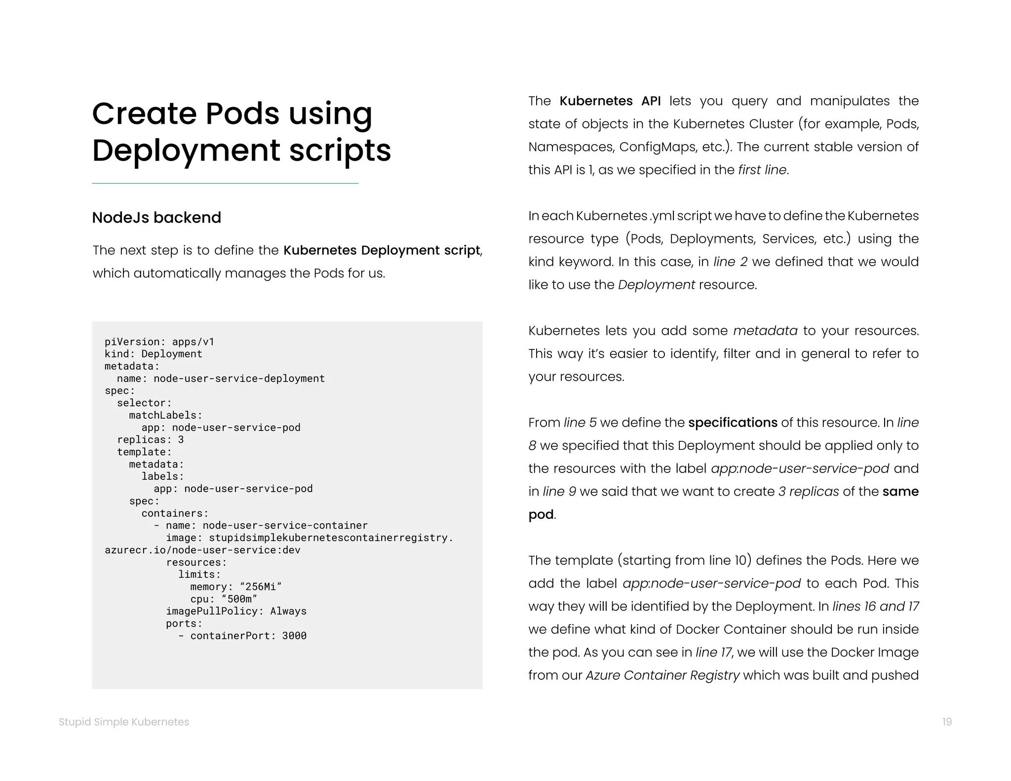19
Stupid Simple Kubernetes
Create Pods using
Deployment scripts
NodeJs backend
The next step is to define the Kubernetes Deployment script,
which automatically manages the Pods for us.
piVersion: apps/v1
kind: Deployment
metadata:
name: node-user-service-deployment
spec:
selector:
matchLabels:
app: node-user-service-pod
replicas: 3
template:
metadata:
labels:
app: node-user-service-pod
spec:
containers:
- name: node-user-service-container
image: stupidsimplekubernetescontainerregistry.
azurecr.io/node-user-service:dev
resources:
limits:
memory: “256Mi”
cpu: “500m”
imagePullPolicy: Always
ports:
- containerPort: 3000
The Kubernetes API lets you query and manipulates the
state of objects in the Kubernetes Cluster (for example, Pods,
Namespaces, ConfigMaps, etc.). The current stable version of
this API is 1, as we specified in the first line.
In each Kubernetes .yml script we have to define the Kubernetes
resource type (Pods, Deployments, Services, etc.) using the
kind keyword. In this case, in line 2 we defined that we would
like to use the Deployment resource.
Kubernetes lets you add some metadata to your resources.
This way it’s easier to identify, filter and in general to refer to
your resources.
From line 5 we define the specifications of this resource. In line
8 we specified that this Deployment should be applied only to
the resources with the label app:node-user-service-pod and
in line 9 we said that we want to create 3 replicas of the same
pod.
The template (starting from line 10) defines the Pods. Here we
add the label app:node-user-service-pod to each Pod. This
way they will be identified by the Deployment. In lines 16 and 17
we define what kind of Docker Container should be run inside
the pod. As you can see in line 17, we will use the Docker Image
from our Azure Container Registry which was built and pushed
 