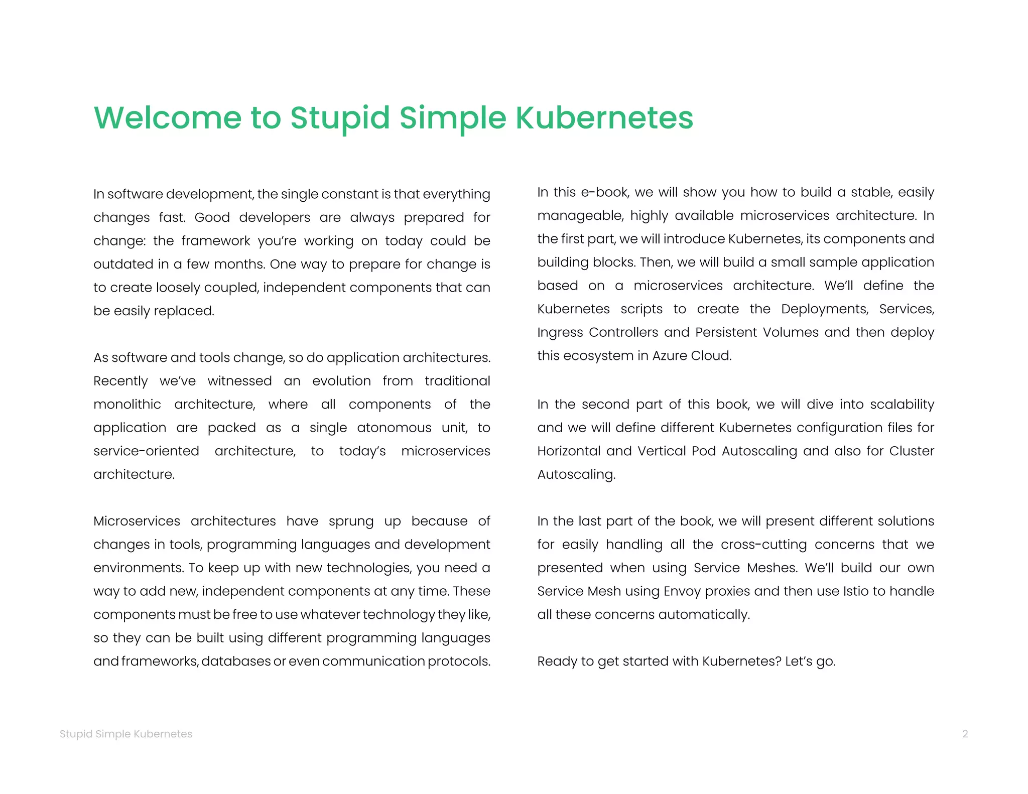 2
Stupid Simple Kubernetes
Welcome to Stupid Simple Kubernetes
In software development, the single constant is that everything
changes fast. Good developers are always prepared for
change: the framework you’re working on today could be
outdated in a few months. One way to prepare for change is
to create loosely coupled, independent components that can
be easily replaced.
As software and tools change, so do application architectures.
Recently we’ve witnessed an evolution from traditional
monolithic architecture, where all components of the
application are packed as a single atonomous unit, to
service-oriented architecture, to today’s microservices
architecture.
Microservices architectures have sprung up because of
changes in tools, programming languages and development
environments. To keep up with new technologies, you need a
way to add new, independent components at any time. These
components must be free to use whatever technology they like,
so they can be built using different programming languages
and frameworks, databases or even communication protocols.
In this e-book, we will show you how to build a stable, easily
manageable, highly available microservices architecture. In
the first part, we will introduce Kubernetes, its components and
building blocks. Then, we will build a small sample application
based on a microservices architecture. We’ll define the
Kubernetes scripts to create the Deployments, Services,
Ingress Controllers and Persistent Volumes and then deploy
this ecosystem in Azure Cloud.
In the second part of this book, we will dive into scalability
and we will define different Kubernetes configuration files for
Horizontal and Vertical Pod Autoscaling and also for Cluster
Autoscaling.
In the last part of the book, we will present different solutions
for easily handling all the cross-cutting concerns that we
presented when using Service Meshes. We’ll build our own
Service Mesh using Envoy proxies and then use Istio to handle
all these concerns automatically.
Ready to get started with Kubernetes? Let’s go.
 