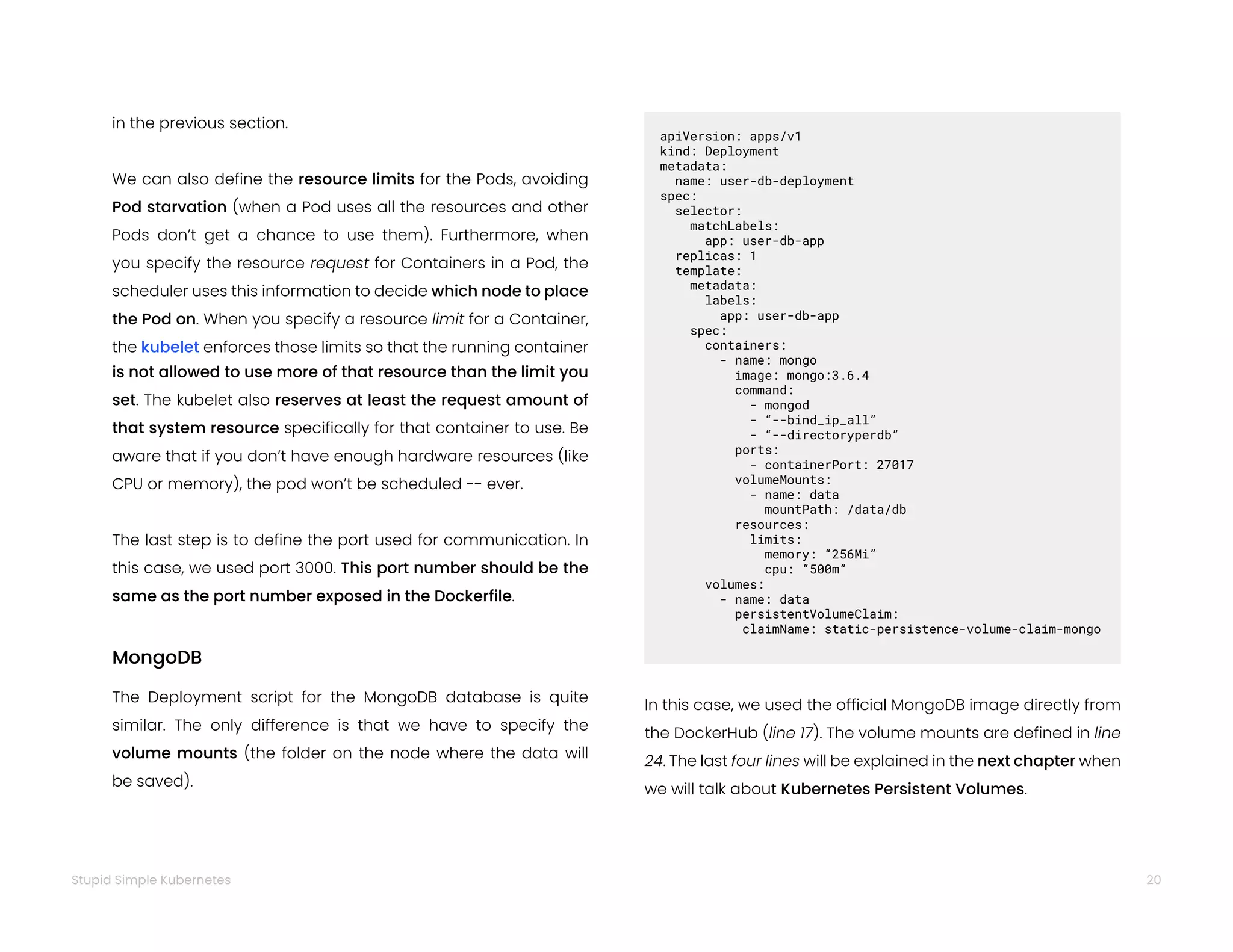 20
Stupid Simple Kubernetes
in the previous section.
We can also define the resource limits for the Pods, avoiding
Pod starvation (when a Pod uses all the resources and other
Pods don’t get a chance to use them). Furthermore, when
you specify the resource request for Containers in a Pod, the
scheduler uses this information to decide which node to place
the Pod on. When you specify a resource limit for a Container,
the kubelet enforces those limits so that the running container
is not allowed to use more of that resource than the limit you
set. The kubelet also reserves at least the request amount of
that system resource specifically for that container to use. Be
aware that if you don’t have enough hardware resources (like
CPU or memory), the pod won’t be scheduled -- ever.
The last step is to define the port used for communication. In
this case, we used port 3000. This port number should be the
same as the port number exposed in the Dockerfile.
MongoDB
The Deployment script for the MongoDB database is quite
similar. The only difference is that we have to specify the
volume mounts (the folder on the node where the data will
be saved).
apiVersion: apps/v1
kind: Deployment
metadata:
name: user-db-deployment
spec:
selector:
matchLabels:
app: user-db-app
replicas: 1
template:
metadata:
labels:
app: user-db-app
spec:
containers:
- name: mongo
image: mongo:3.6.4
command:
- mongod
- “--bind_ip_all”
- “--directoryperdb”
ports:
- containerPort: 27017
volumeMounts:
- name: data
mountPath: /data/db
resources:
limits:
memory: “256Mi”
cpu: “500m”
volumes:
- name: data
persistentVolumeClaim:
claimName: static-persistence-volume-claim-mongo
In this case, we used the official MongoDB image directly from
the DockerHub (line 17). The volume mounts are defined in line
24. The last four lines will be explained in the next chapter when
we will talk about Kubernetes Persistent Volumes.
 