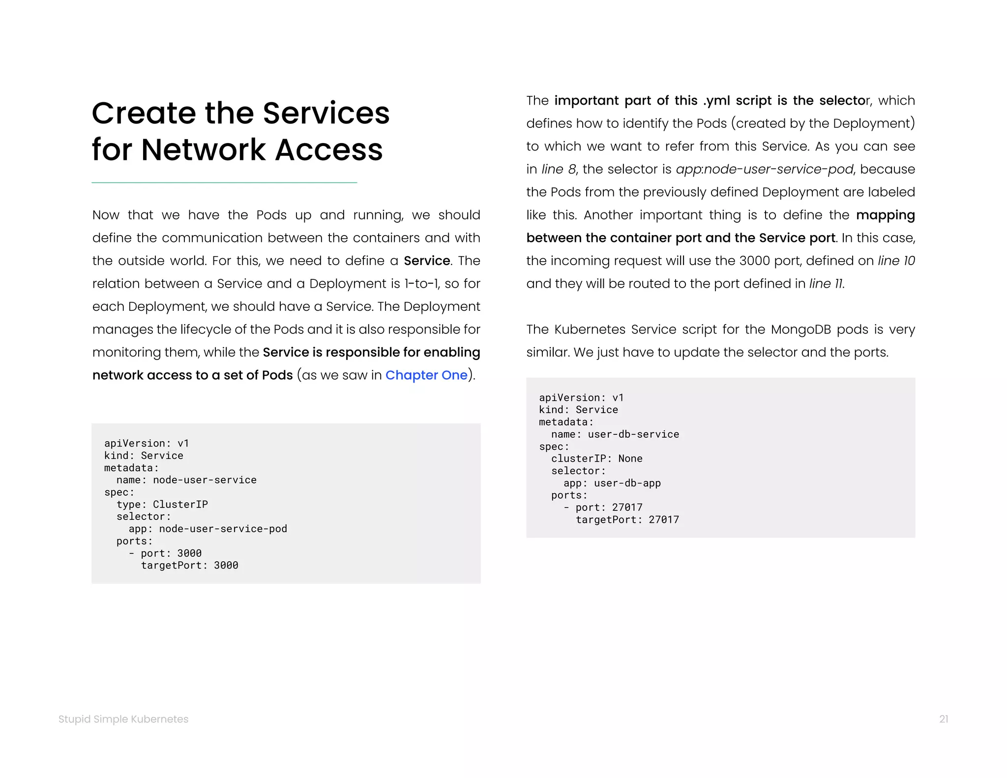 21
Stupid Simple Kubernetes
Create the Services
for Network Access
Now that we have the Pods up and running, we should
define the communication between the containers and with
the outside world. For this, we need to define a Service. The
relation between a Service and a Deployment is 1-to-1, so for
each Deployment, we should have a Service. The Deployment
manages the lifecycle of the Pods and it is also responsible for
monitoring them, while the Service is responsible for enabling
network access to a set of Pods (as we saw in Chapter One).
apiVersion: v1
kind: Service
metadata:
name: node-user-service
spec:
type: ClusterIP
selector:
app: node-user-service-pod
ports:
- port: 3000
targetPort: 3000
The important part of this .yml script is the selector, which
defines how to identify the Pods (created by the Deployment)
to which we want to refer from this Service. As you can see
in line 8, the selector is app:node-user-service-pod, because
the Pods from the previously defined Deployment are labeled
like this. Another important thing is to define the mapping
between the container port and the Service port. In this case,
the incoming request will use the 3000 port, defined on line 10
and they will be routed to the port defined in line 11.
The Kubernetes Service script for the MongoDB pods is very
similar. We just have to update the selector and the ports.
apiVersion: v1
kind: Service
metadata:
name: user-db-service
spec:
clusterIP: None
selector:
app: user-db-app
ports:
- port: 27017
targetPort: 27017
 