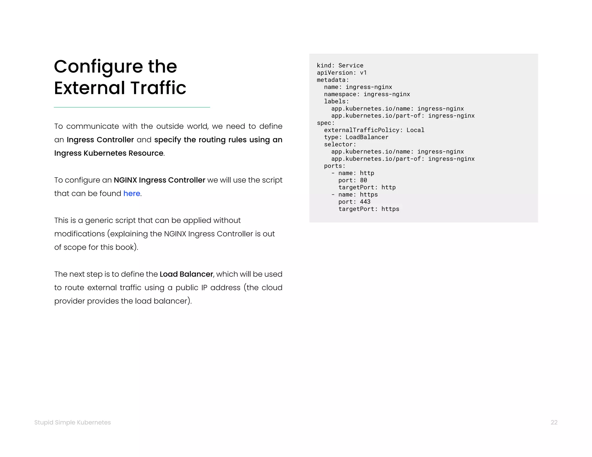 22
Stupid Simple Kubernetes
Configure the
External Traffic
To communicate with the outside world, we need to define
an Ingress Controller and specify the routing rules using an
Ingress Kubernetes Resource.
To configure an NGINX Ingress Controller we will use the script
that can be found here.
This is a generic script that can be applied without
modifications (explaining the NGINX Ingress Controller is out
of scope for this book).
The next step is to define the Load Balancer, which will be used
to route external traffic using a public IP address (the cloud
provider provides the load balancer).
kind: Service
apiVersion: v1
metadata:
name: ingress-nginx
namespace: ingress-nginx
labels:
app.kubernetes.io/name: ingress-nginx
app.kubernetes.io/part-of: ingress-nginx
spec:
externalTrafficPolicy: Local
type: LoadBalancer
selector:
app.kubernetes.io/name: ingress-nginx
app.kubernetes.io/part-of: ingress-nginx
ports:
- name: http
port: 80
targetPort: http
- name: https
port: 443
targetPort: https
 