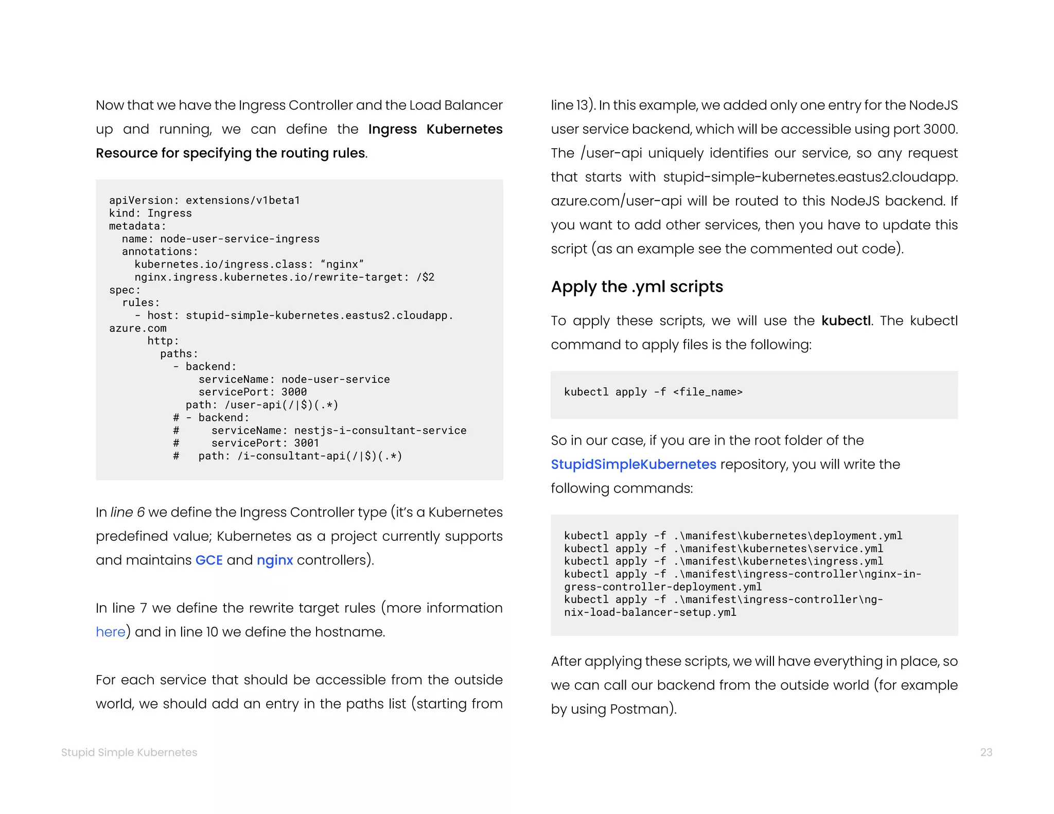 23
Stupid Simple Kubernetes
Now that we have the Ingress Controller and the Load Balancer
up and running, we can define the Ingress Kubernetes
Resource for specifying the routing rules.
apiVersion: extensions/v1beta1
kind: Ingress
metadata:
name: node-user-service-ingress
annotations:
kubernetes.io/ingress.class: “nginx”
nginx.ingress.kubernetes.io/rewrite-target: /$2
spec:
rules:
- host: stupid-simple-kubernetes.eastus2.cloudapp.
azure.com
http:
paths:
- backend:
serviceName: node-user-service
servicePort: 3000
path: /user-api(/|$)(.*)
# - backend:
# serviceName: nestjs-i-consultant-service
# servicePort: 3001
# path: /i-consultant-api(/|$)(.*)
In line 6 we define the Ingress Controller type (it’s a Kubernetes
predefined value; Kubernetes as a project currently supports
and maintains GCE and nginx controllers).
In line 7 we define the rewrite target rules (more information
here) and in line 10 we define the hostname.
For each service that should be accessible from the outside
world, we should add an entry in the paths list (starting from
line 13). In this example, we added only one entry for the NodeJS
user service backend, which will be accessible using port 3000.
The /user-api uniquely identifies our service, so any request
that starts with stupid-simple-kubernetes.eastus2.cloudapp.
azure.com/user-api will be routed to this NodeJS backend. If
you want to add other services, then you have to update this
script (as an example see the commented out code).
Apply the .yml scripts
To apply these scripts, we will use the kubectl. The kubectl
command to apply files is the following:
kubectl apply -f <file_name>
So in our case, if you are in the root folder of the
StupidSimpleKubernetes repository, you will write the
following commands:
kubectl apply -f .manifestkubernetesdeployment.yml
kubectl apply -f .manifestkubernetesservice.yml
kubectl apply -f .manifestkubernetesingress.yml
kubectl apply -f .manifestingress-controllernginx-in-
gress-controller-deployment.yml
kubectl apply -f .manifestingress-controllerng-
nix-load-balancer-setup.yml
After applying these scripts, we will have everything in place, so
we can call our backend from the outside world (for example
by using Postman).
 