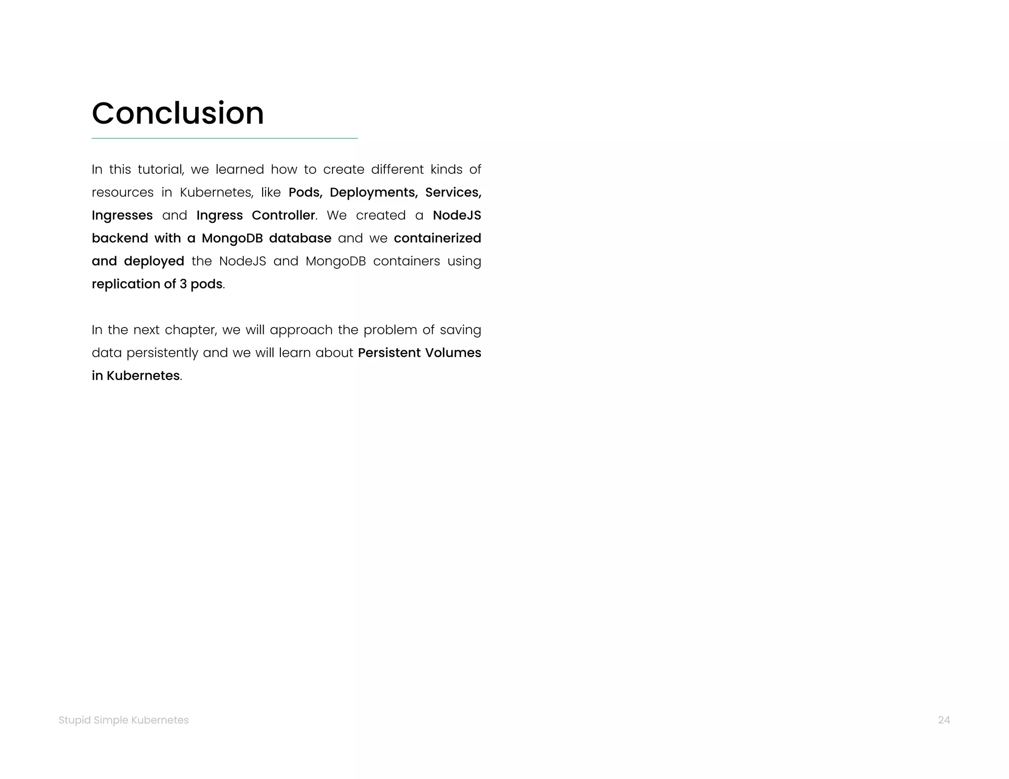 24
Stupid Simple Kubernetes
Conclusion
In this tutorial, we learned how to create different kinds of
resources in Kubernetes, like Pods, Deployments, Services,
Ingresses and Ingress Controller. We created a NodeJS
backend with a MongoDB database and we containerized
and deployed the NodeJS and MongoDB containers using
replication of 3 pods.
In the next chapter, we will approach the problem of saving
data persistently and we will learn about Persistent Volumes
in Kubernetes.
 
