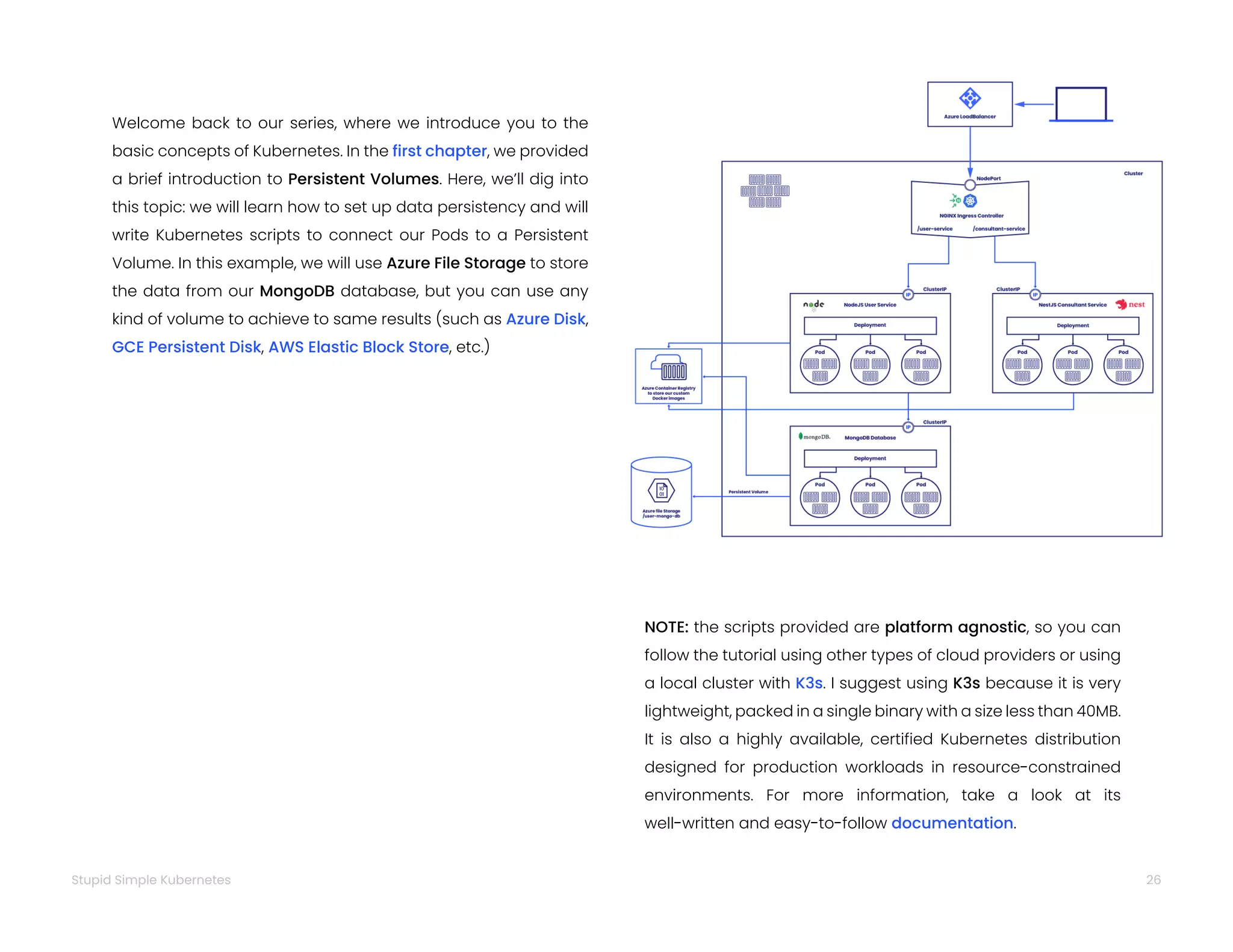 NOTE: the scripts provided are platform agnostic, so you can
follow the tutorial using other types of cloud providers or using
a local cluster with K3s. I suggest using K3s because it is very
lightweight, packed in a single binary with a size less than 40MB.
It is also a highly available, certified Kubernetes distribution
designed for production workloads in resource-constrained
environments. For more information, take a look at its
well-written and easy-to-follow documentation.
Welcome back to our series, where we introduce you to the
basic concepts of Kubernetes. In the first chapter, we provided
a brief introduction to Persistent Volumes. Here, we’ll dig into
this topic: we will learn how to set up data persistency and will
write Kubernetes scripts to connect our Pods to a Persistent
Volume. In this example, we will use Azure File Storage to store
the data from our MongoDB database, but you can use any
kind of volume to achieve to same results (such as Azure Disk,
GCE Persistent Disk, AWS Elastic Block Store, etc.)
26
Stupid Simple Kubernetes
 