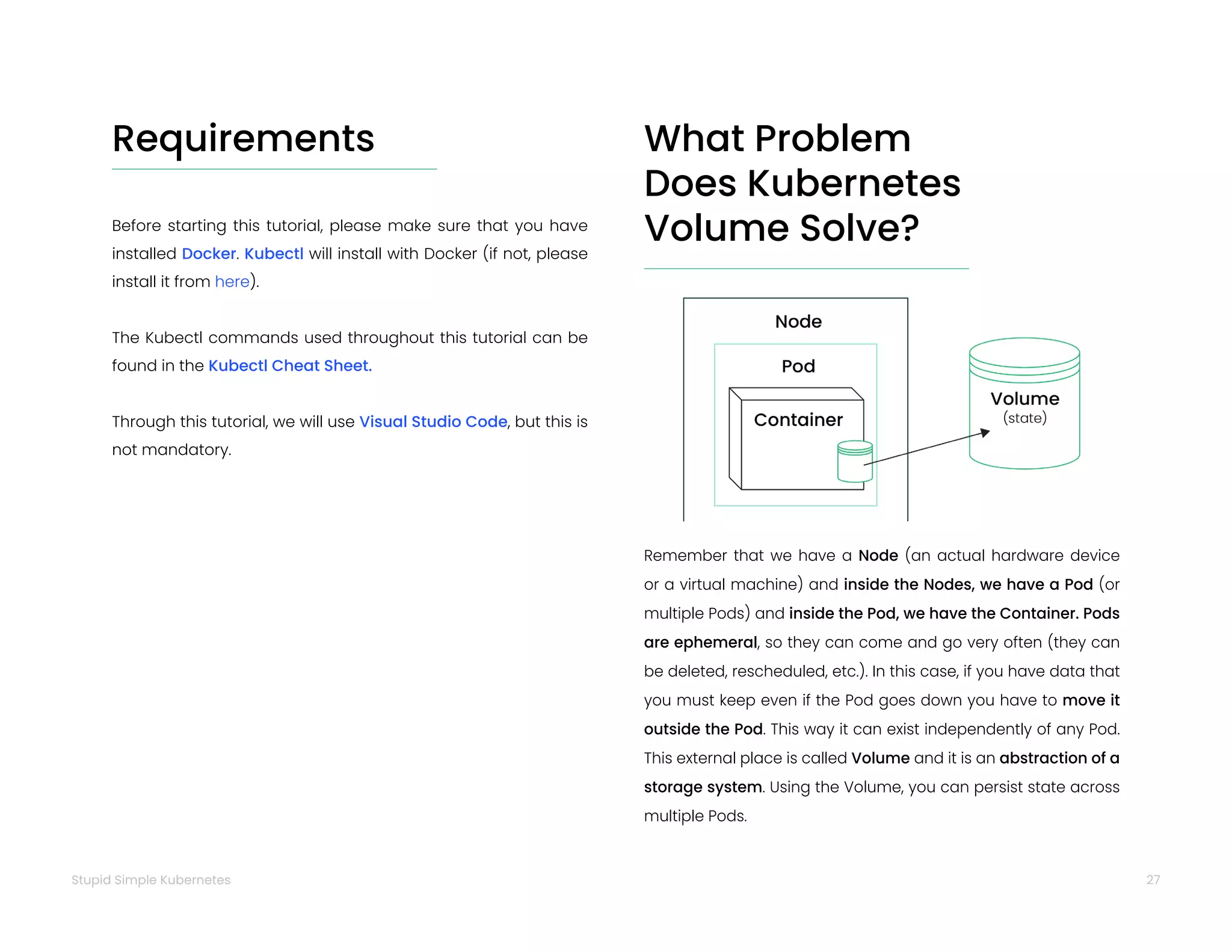 27
Stupid Simple Kubernetes
Requirements
Before starting this tutorial, please make sure that you have
installed Docker. Kubectl will install with Docker (if not, please
install it from here).
The Kubectl commands used throughout this tutorial can be
found in the Kubectl Cheat Sheet.
Through this tutorial, we will use Visual Studio Code, but this is
not mandatory.
What Problem
Does Kubernetes
Volume Solve?
Remember that we have a Node (an actual hardware device
or a virtual machine) and inside the Nodes, we have a Pod (or
multiple Pods) and inside the Pod, we have the Container. Pods
are ephemeral, so they can come and go very often (they can
be deleted, rescheduled, etc.). In this case, if you have data that
you must keep even if the Pod goes down you have to move it
outside the Pod. This way it can exist independently of any Pod.
This external place is called Volume and it is an abstraction of a
storage system. Using the Volume, you can persist state across
multiple Pods.
 