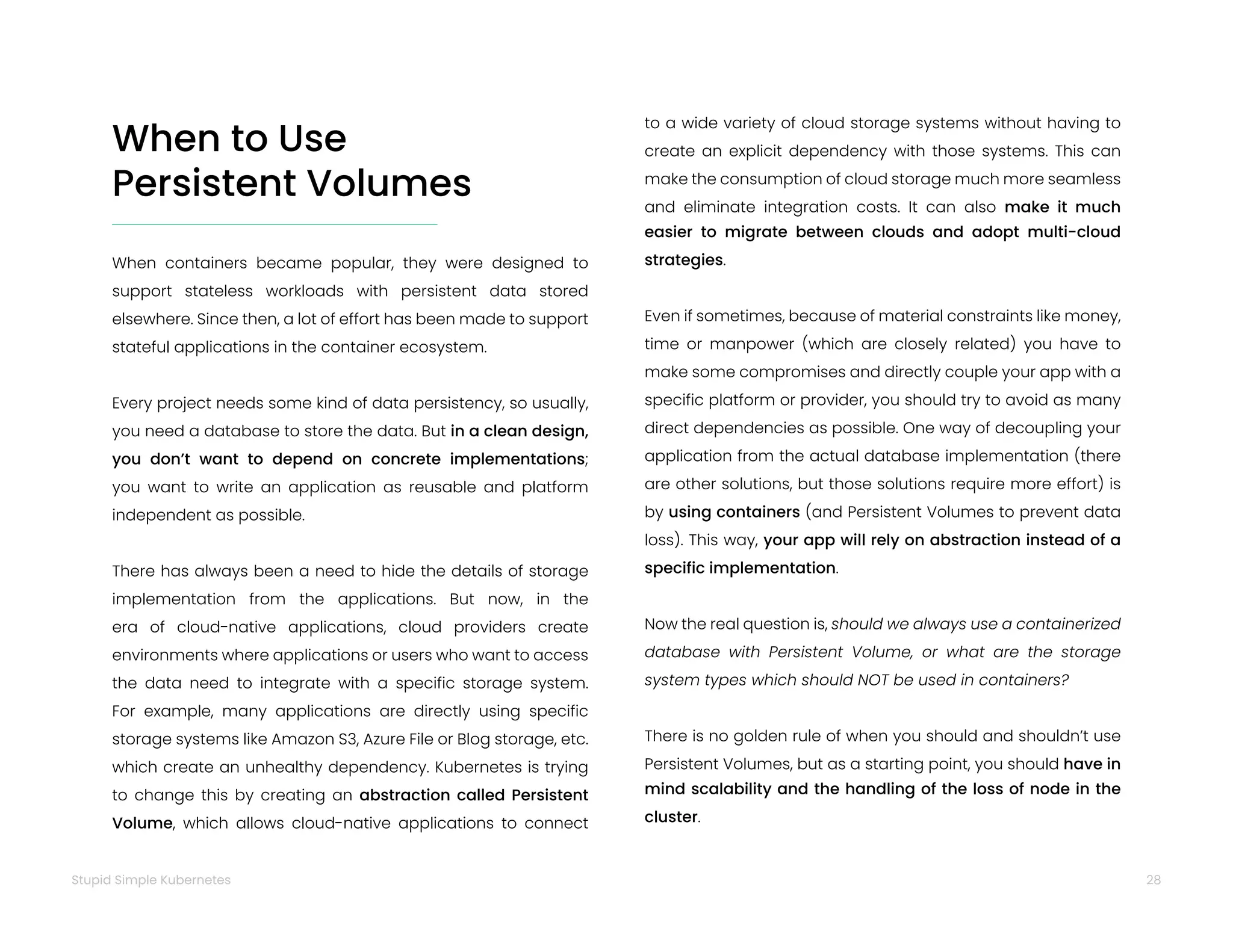28
Stupid Simple Kubernetes
When to Use
Persistent Volumes
When containers became popular, they were designed to
support stateless workloads with persistent data stored
elsewhere. Since then, a lot of effort has been made to support
stateful applications in the container ecosystem.
Every project needs some kind of data persistency, so usually,
you need a database to store the data. But in a clean design,
you don’t want to depend on concrete implementations;
you want to write an application as reusable and platform
independent as possible.
There has always been a need to hide the details of storage
implementation from the applications. But now, in the
era of cloud-native applications, cloud providers create
environments where applications or users who want to access
the data need to integrate with a specific storage system.
For example, many applications are directly using specific
storage systems like Amazon S3, Azure File or Blog storage, etc.
which create an unhealthy dependency. Kubernetes is trying
to change this by creating an abstraction called Persistent
Volume, which allows cloud-native applications to connect
to a wide variety of cloud storage systems without having to
create an explicit dependency with those systems. This can
make the consumption of cloud storage much more seamless
and eliminate integration costs. It can also make it much
easier to migrate between clouds and adopt multi-cloud
strategies.
Even if sometimes, because of material constraints like money,
time or manpower (which are closely related) you have to
make some compromises and directly couple your app with a
specific platform or provider, you should try to avoid as many
direct dependencies as possible. One way of decoupling your
application from the actual database implementation (there
are other solutions, but those solutions require more effort) is
by using containers (and Persistent Volumes to prevent data
loss). This way, your app will rely on abstraction instead of a
specific implementation.
Now the real question is, should we always use a containerized
database with Persistent Volume, or what are the storage
system types which should NOT be used in containers?
There is no golden rule of when you should and shouldn’t use
Persistent Volumes, but as a starting point, you should have in
mind scalability and the handling of the loss of node in the
cluster.
 