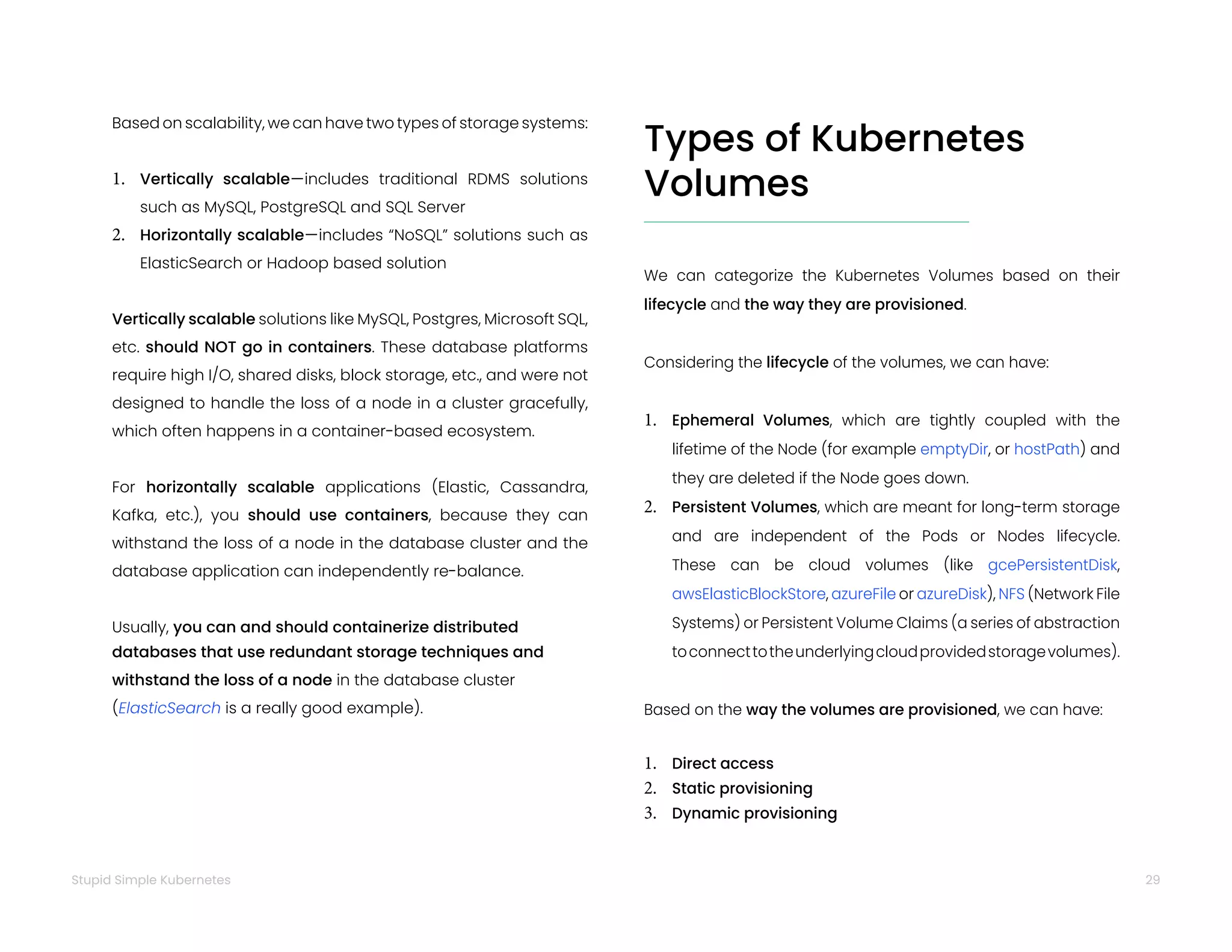 29
Stupid Simple Kubernetes
Based on scalability, we can have two types of storage systems:
1. Vertically scalable—includes traditional RDMS solutions
such as MySQL, PostgreSQL and SQL Server
2. Horizontally scalable—includes “NoSQL” solutions such as
ElasticSearch or Hadoop based solution
Vertically scalable solutions like MySQL, Postgres, Microsoft SQL,
etc. should NOT go in containers. These database platforms
require high I/O, shared disks, block storage, etc., and were not
designed to handle the loss of a node in a cluster gracefully,
which often happens in a container-based ecosystem.
For horizontally scalable applications (Elastic, Cassandra,
Kafka, etc.), you should use containers, because they can
withstand the loss of a node in the database cluster and the
database application can independently re-balance.
Usually, you can and should containerize distributed
databases that use redundant storage techniques and
withstand the loss of a node in the database cluster
(ElasticSearch is a really good example).
Types of Kubernetes
Volumes
We can categorize the Kubernetes Volumes based on their
lifecycle and the way they are provisioned.
Considering the lifecycle of the volumes, we can have:
1. Ephemeral Volumes, which are tightly coupled with the
lifetime of the Node (for example emptyDir, or hostPath) and
they are deleted if the Node goes down.
2. Persistent Volumes, which are meant for long-term storage
and are independent of the Pods or Nodes lifecycle.
These can be cloud volumes (like gcePersistentDisk,
awsElasticBlockStore, azureFile or azureDisk), NFS (Network File
Systems) or Persistent Volume Claims (a series of abstraction
toconnecttotheunderlyingcloudprovidedstoragevolumes).
Based on the way the volumes are provisioned, we can have:
1. Direct access
2. Static provisioning
3. Dynamic provisioning
 