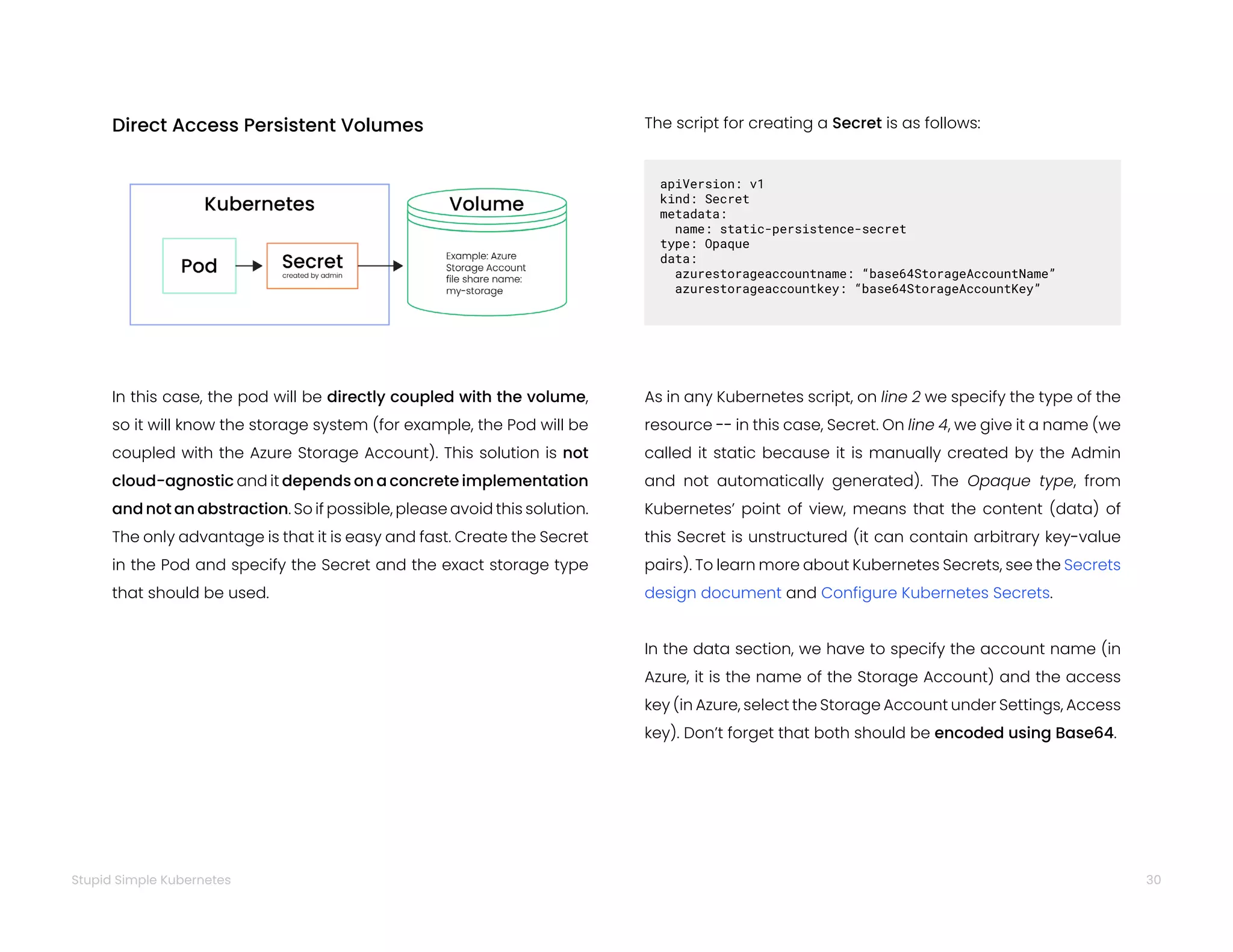 30
Stupid Simple Kubernetes
Direct Access Persistent Volumes
In this case, the pod will be directly coupled with the volume,
so it will know the storage system (for example, the Pod will be
coupled with the Azure Storage Account). This solution is not
cloud-agnostic and it depends on a concrete implementation
and not an abstraction. So if possible, please avoid this solution.
The only advantage is that it is easy and fast. Create the Secret
in the Pod and specify the Secret and the exact storage type
that should be used.
The script for creating a Secret is as follows:
apiVersion: v1
kind: Secret
metadata:
name: static-persistence-secret
type: Opaque
data:
azurestorageaccountname: “base64StorageAccountName”
azurestorageaccountkey: “base64StorageAccountKey”
As in any Kubernetes script, on line 2 we specify the type of the
resource -- in this case, Secret. On line 4, we give it a name (we
called it static because it is manually created by the Admin
and not automatically generated). The Opaque type, from
Kubernetes’ point of view, means that the content (data) of
this Secret is unstructured (it can contain arbitrary key-value
pairs). To learn more about Kubernetes Secrets, see the Secrets
design document and Configure Kubernetes Secrets.
In the data section, we have to specify the account name (in
Azure, it is the name of the Storage Account) and the access
key (in Azure, select the Storage Account under Settings, Access
key). Don’t forget that both should be encoded using Base64.
 