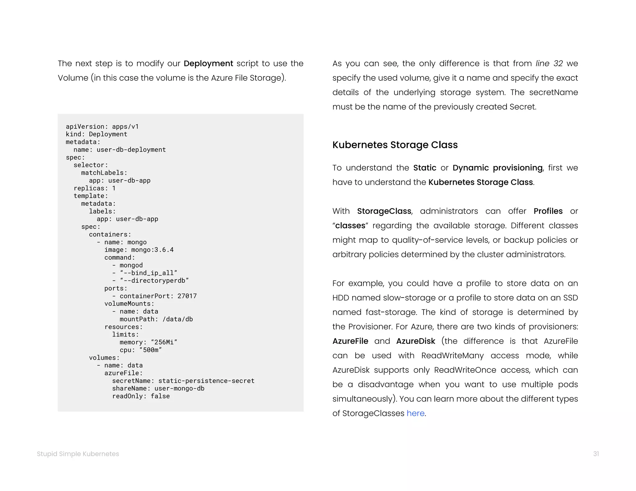 31
Stupid Simple Kubernetes
The next step is to modify our Deployment script to use the
Volume (in this case the volume is the Azure File Storage).
apiVersion: apps/v1
kind: Deployment
metadata:
name: user-db-deployment
spec:
selector:
matchLabels:
app: user-db-app
replicas: 1
template:
metadata:
labels:
app: user-db-app
spec:
containers:
- name: mongo
image: mongo:3.6.4
command:
- mongod
- “--bind_ip_all”
- “--directoryperdb”
ports:
- containerPort: 27017
volumeMounts:
- name: data
mountPath: /data/db
resources:
limits:
memory: “256Mi”
cpu: “500m”
volumes:
- name: data
azureFile:
secretName: static-persistence-secret
shareName: user-mongo-db
readOnly: false
As you can see, the only difference is that from line 32 we
specify the used volume, give it a name and specify the exact
details of the underlying storage system. The secretName
must be the name of the previously created Secret.
Kubernetes Storage Class
To understand the Static or Dynamic provisioning, first we
have to understand the Kubernetes Storage Class.
With StorageClass, administrators can offer Profiles or
“classes” regarding the available storage. Different classes
might map to quality-of-service levels, or backup policies or
arbitrary policies determined by the cluster administrators.
For example, you could have a profile to store data on an
HDD named slow-storage or a profile to store data on an SSD
named fast-storage. The kind of storage is determined by
the Provisioner. For Azure, there are two kinds of provisioners:
AzureFile and AzureDisk (the difference is that AzureFile
can be used with ReadWriteMany access mode, while
AzureDisk supports only ReadWriteOnce access, which can
be a disadvantage when you want to use multiple pods
simultaneously). You can learn more about the different types
of StorageClasses here.
 