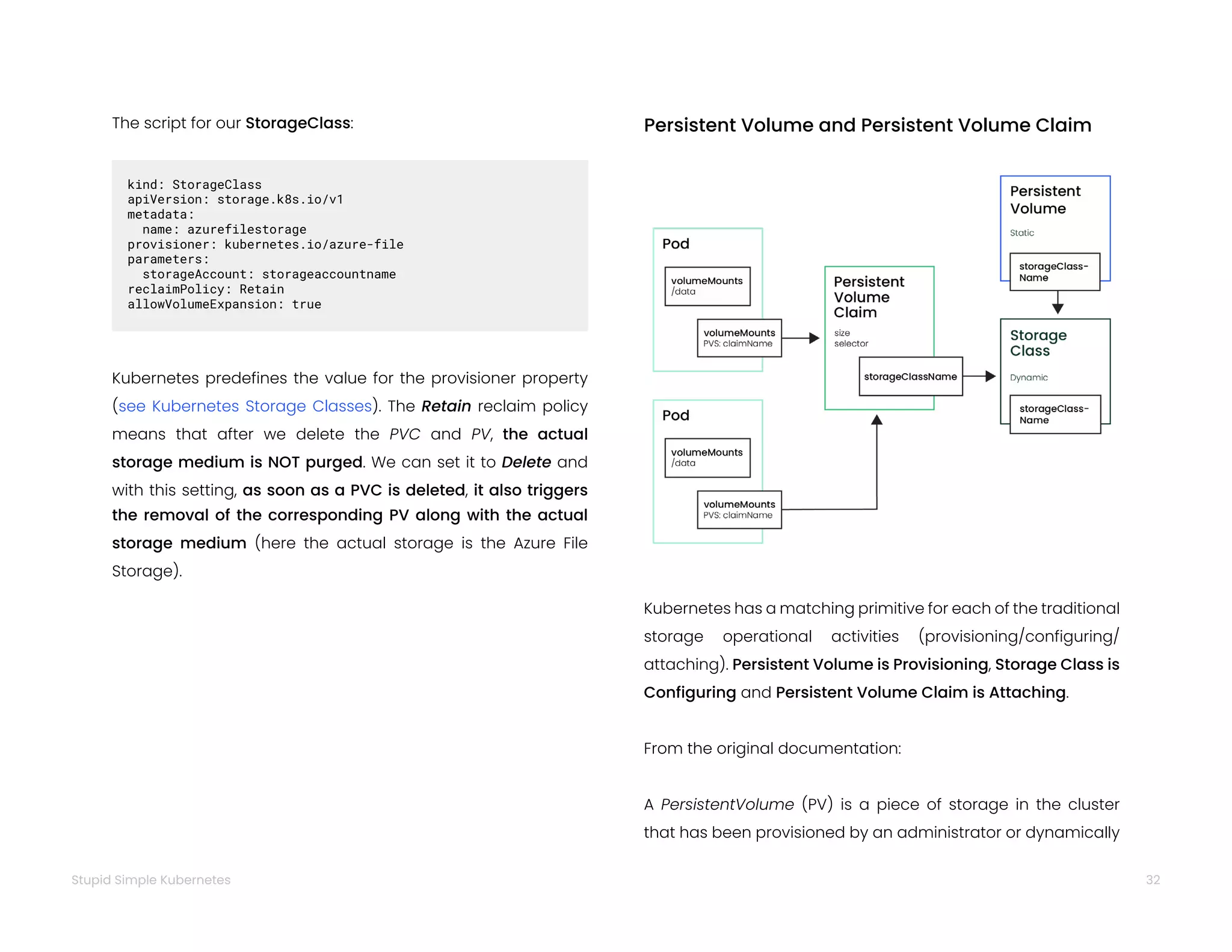 32
Stupid Simple Kubernetes
The script for our StorageClass:
kind: StorageClass
apiVersion: storage.k8s.io/v1
metadata:
name: azurefilestorage
provisioner: kubernetes.io/azure-file
parameters:
storageAccount: storageaccountname
reclaimPolicy: Retain
allowVolumeExpansion: true
Kubernetes predefines the value for the provisioner property
(see Kubernetes Storage Classes). The Retain reclaim policy
means that after we delete the PVC and PV, the actual
storage medium is NOT purged. We can set it to Delete and
with this setting, as soon as a PVC is deleted, it also triggers
the removal of the corresponding PV along with the actual
storage medium (here the actual storage is the Azure File
Storage).
Persistent Volume and Persistent Volume Claim
Kubernetes has a matching primitive for each of the traditional
storage operational activities (provisioning/configuring/
attaching). Persistent Volume is Provisioning, Storage Class is
Configuring and Persistent Volume Claim is Attaching.
From the original documentation:
A PersistentVolume (PV) is a piece of storage in the cluster
that has been provisioned by an administrator or dynamically
 