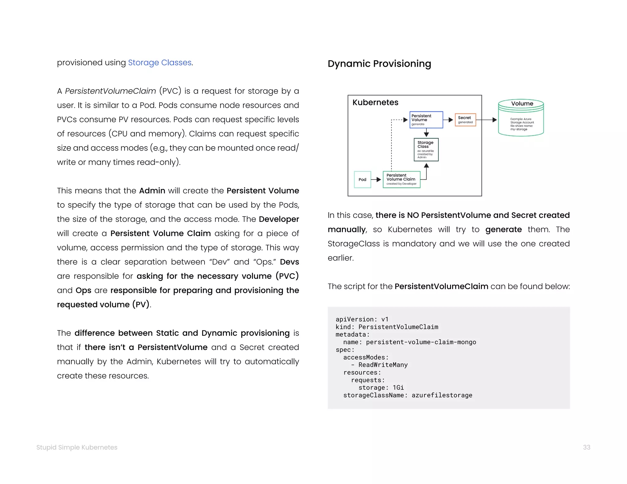 33
Stupid Simple Kubernetes
provisioned using Storage Classes.
A PersistentVolumeClaim (PVC) is a request for storage by a
user. It is similar to a Pod. Pods consume node resources and
PVCs consume PV resources. Pods can request specific levels
of resources (CPU and memory). Claims can request specific
size and access modes (e.g., they can be mounted once read/
write or many times read-only).
This means that the Admin will create the Persistent Volume
to specify the type of storage that can be used by the Pods,
the size of the storage, and the access mode. The Developer
will create a Persistent Volume Claim asking for a piece of
volume, access permission and the type of storage. This way
there is a clear separation between “Dev” and “Ops.” Devs
are responsible for asking for the necessary volume (PVC)
and Ops are responsible for preparing and provisioning the
requested volume (PV).
The difference between Static and Dynamic provisioning is
that if there isn’t a PersistentVolume and a Secret created
manually by the Admin, Kubernetes will try to automatically
create these resources.
Dynamic Provisioning
In this case, there is NO PersistentVolume and Secret created
manually, so Kubernetes will try to generate them. The
StorageClass is mandatory and we will use the one created
earlier.
The script for the PersistentVolumeClaim can be found below:
apiVersion: v1
kind: PersistentVolumeClaim
metadata:
name: persistent-volume-claim-mongo
spec:
accessModes:
- ReadWriteMany
resources:
requests:
storage: 1Gi
storageClassName: azurefilestorage
 