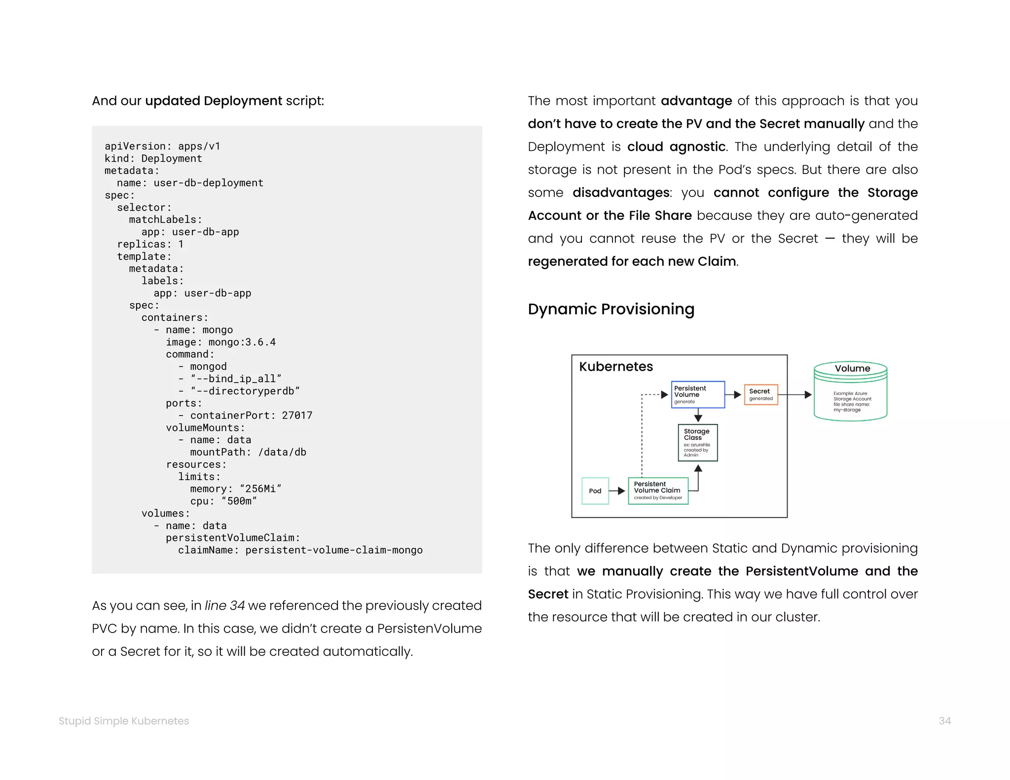 34
Stupid Simple Kubernetes
And our updated Deployment script:
apiVersion: apps/v1
kind: Deployment
metadata:
name: user-db-deployment
spec:
selector:
matchLabels:
app: user-db-app
replicas: 1
template:
metadata:
labels:
app: user-db-app
spec:
containers:
- name: mongo
image: mongo:3.6.4
command:
- mongod
- “--bind_ip_all”
- “--directoryperdb”
ports:
- containerPort: 27017
volumeMounts:
- name: data
mountPath: /data/db
resources:
limits:
memory: “256Mi”
cpu: “500m”
volumes:
- name: data
persistentVolumeClaim:
claimName: persistent-volume-claim-mongo
As you can see, in line 34 we referenced the previously created
PVC by name. In this case, we didn’t create a PersistenVolume
or a Secret for it, so it will be created automatically.
The most important advantage of this approach is that you
don’t have to create the PV and the Secret manually and the
Deployment is cloud agnostic. The underlying detail of the
storage is not present in the Pod’s specs. But there are also
some disadvantages: you cannot configure the Storage
Account or the File Share because they are auto-generated
and you cannot reuse the PV or the Secret ­
— they will be
regenerated for each new Claim.
Dynamic Provisioning
The only difference between Static and Dynamic provisioning
is that we manually create the PersistentVolume and the
Secret in Static Provisioning. This way we have full control over
the resource that will be created in our cluster.
 