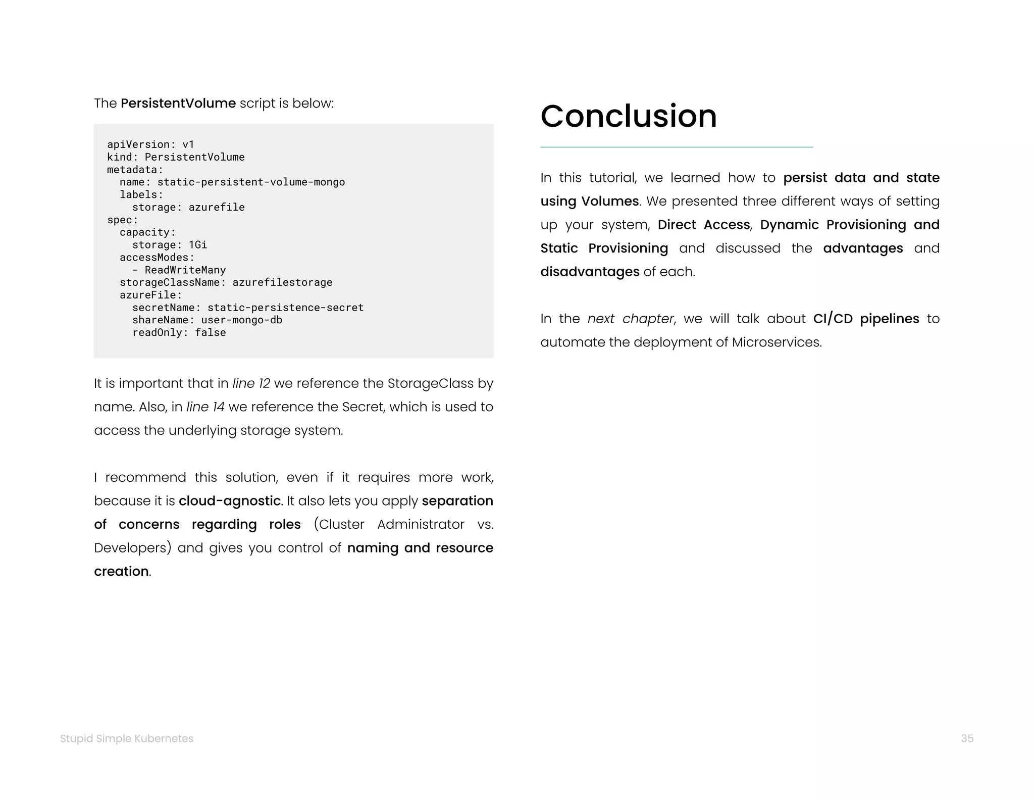 35
Stupid Simple Kubernetes
The PersistentVolume script is below:
apiVersion: v1
kind: PersistentVolume
metadata:
name: static-persistent-volume-mongo
labels:
storage: azurefile
spec:
capacity:
storage: 1Gi
accessModes:
- ReadWriteMany
storageClassName: azurefilestorage
azureFile:
secretName: static-persistence-secret
shareName: user-mongo-db
readOnly: false
It is important that in line 12 we reference the StorageClass by
name. Also, in line 14 we reference the Secret, which is used to
access the underlying storage system.
I recommend this solution, even if it requires more work,
because it is cloud-agnostic. It also lets you apply separation
of concerns regarding roles (Cluster Administrator vs.
Developers) and gives you control of naming and resource
creation.
Conclusion
In this tutorial, we learned how to persist data and state
using Volumes. We presented three different ways of setting
up your system, Direct Access, Dynamic Provisioning and
Static Provisioning and discussed the advantages and
disadvantages of each.
In the next chapter, we will talk about CI/CD pipelines to
automate the deployment of Microservices.
 