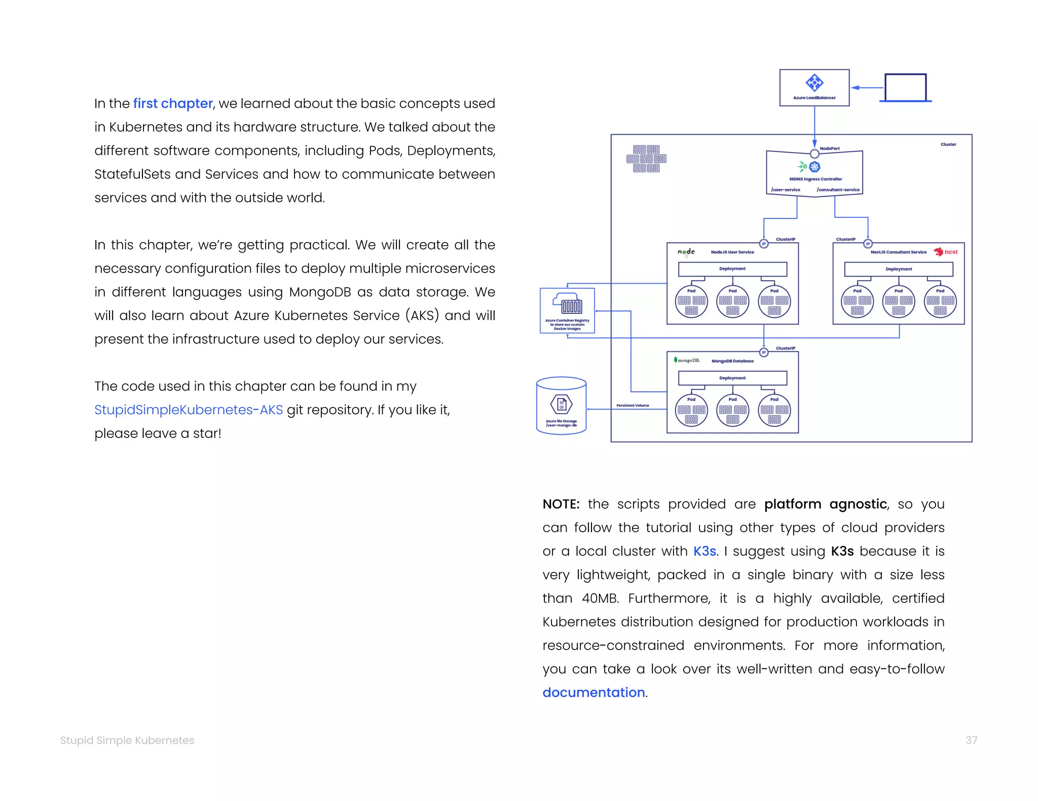 37
Stupid Simple Kubernetes
In the first chapter, we learned about the basic concepts used
in Kubernetes and its hardware structure. We talked about the
different software components, including Pods, Deployments,
StatefulSets and Services and how to communicate between
services and with the outside world.
In this chapter, we’re getting practical. We will create all the
necessary configuration files to deploy multiple microservices
in different languages using MongoDB as data storage. We
will also learn about Azure Kubernetes Service (AKS) and will
present the infrastructure used to deploy our services.
The code used in this chapter can be found in my
StupidSimpleKubernetes-AKS git repository. If you like it,
please leave a star!
NOTE: the scripts provided are platform agnostic, so you
can follow the tutorial using other types of cloud providers
or a local cluster with K3s. I suggest using K3s because it is
very lightweight, packed in a single binary with a size less
than 40MB. Furthermore, it is a highly available, certified
Kubernetes distribution designed for production workloads in
resource-constrained environments. For more information,
you can take a look over its well-written and easy-to-follow
documentation.
 