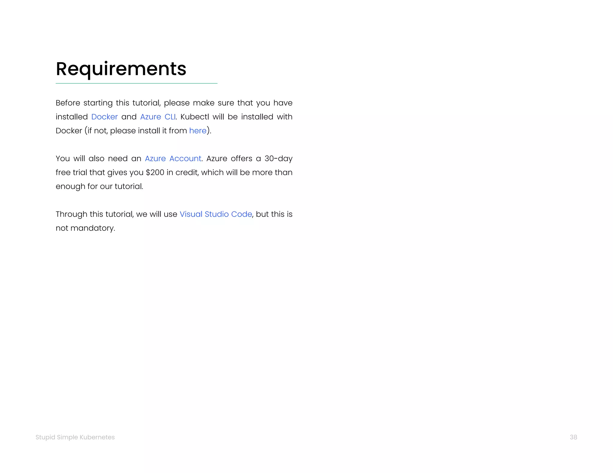 38
Stupid Simple Kubernetes
Requirements
Before starting this tutorial, please make sure that you have
installed Docker and Azure CLI. Kubectl will be installed with
Docker (if not, please install it from here).
You will also need an Azure Account. Azure offers a 30-day
free trial that gives you $200 in credit, which will be more than
enough for our tutorial.
Through this tutorial, we will use Visual Studio Code, but this is
not mandatory.
 