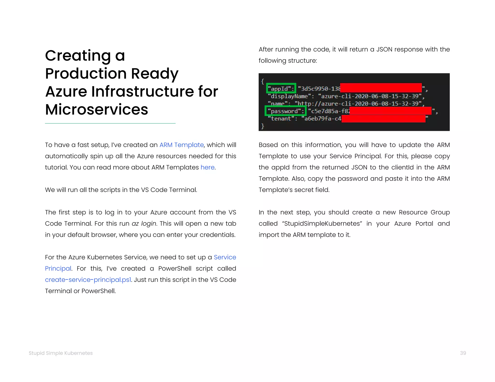 39
Stupid Simple Kubernetes
Creating a
Production Ready
Azure Infrastructure for
Microservices
To have a fast setup, I’ve created an ARM Template, which will
automatically spin up all the Azure resources needed for this
tutorial. You can read more about ARM Templates here.
We will run all the scripts in the VS Code Terminal.
The first step is to log in to your Azure account from the VS
Code Terminal. For this run az login. This will open a new tab
in your default browser, where you can enter your credentials.
For the Azure Kubernetes Service, we need to set up a Service
Principal. For this, I’ve created a PowerShell script called
create-service-principal.ps1. Just run this script in the VS Code
Terminal or PowerShell.
After running the code, it will return a JSON response with the
following structure:
Based on this information, you will have to update the ARM
Template to use your Service Principal. For this, please copy
the appId from the returned JSON to the clientId in the ARM
Template. Also, copy the password and paste it into the ARM
Template’s secret field.
In the next step, you should create a new Resource Group
called “StupidSimpleKubernetes” in your Azure Portal and
import the ARM template to it.
 