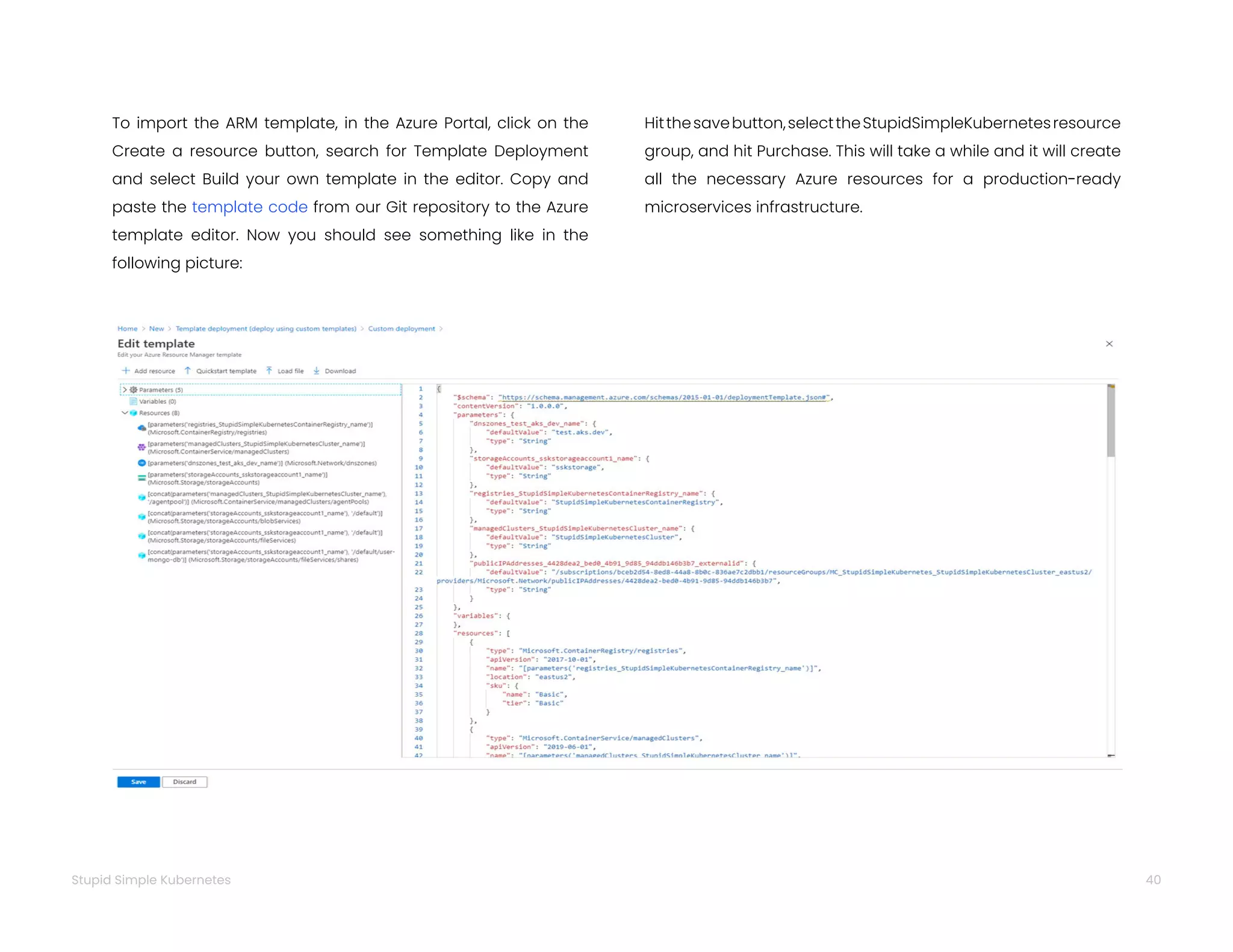 40
Stupid Simple Kubernetes
To import the ARM template, in the Azure Portal, click on the
Create a resource button, search for Template Deployment
and select Build your own template in the editor. Copy and
paste the template code from our Git repository to the Azure
template editor. Now you should see something like in the
following picture:
Hitthesavebutton,selecttheStupidSimpleKubernetesresource
group, and hit Purchase. This will take a while and it will create
all the necessary Azure resources for a production-ready
microservices infrastructure.
 