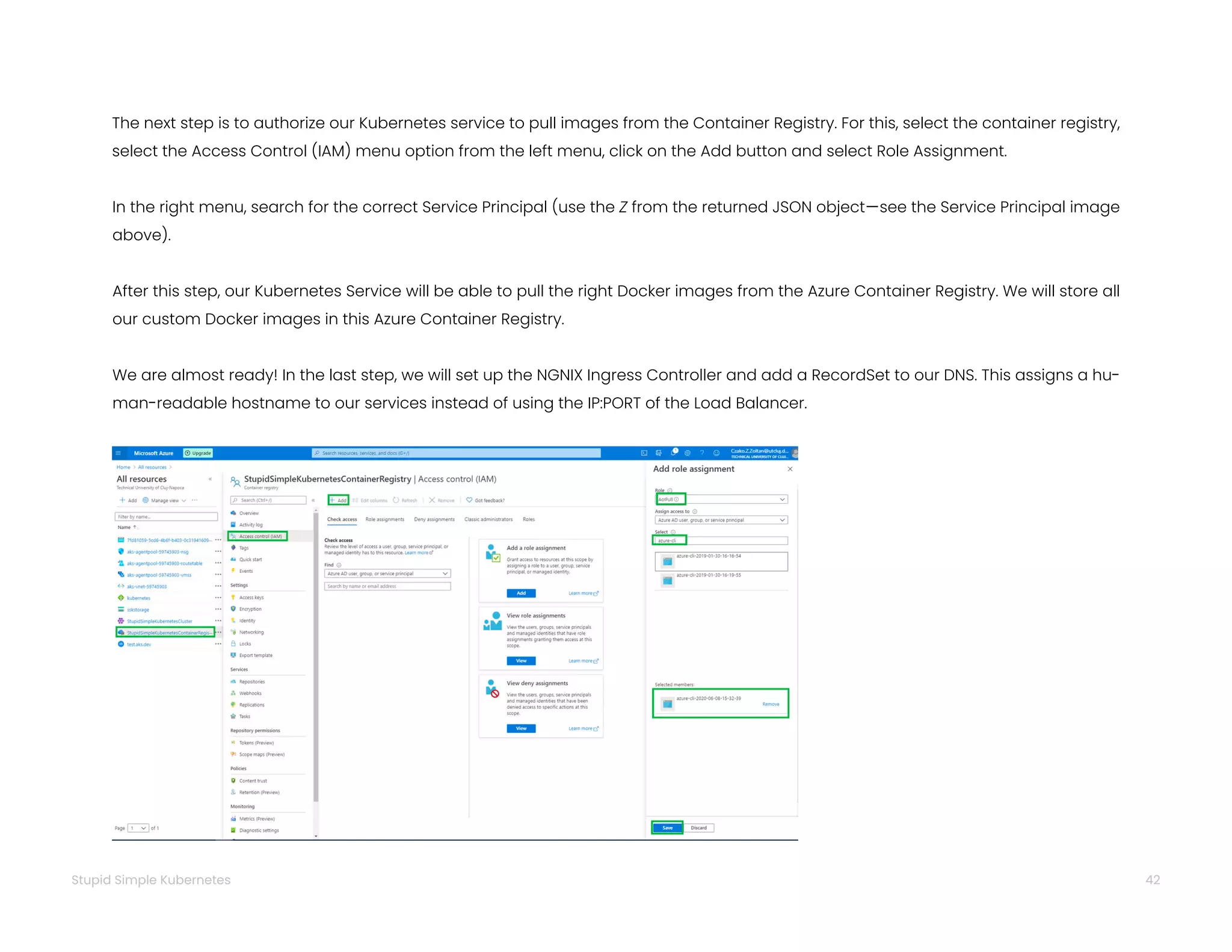 42
Stupid Simple Kubernetes
The next step is to authorize our Kubernetes service to pull images from the Container Registry. For this, select the container registry,
select the Access Control (IAM) menu option from the left menu, click on the Add button and select Role Assignment.
In the right menu, search for the correct Service Principal (use the Z from the returned JSON object—see the Service Principal image
above).
After this step, our Kubernetes Service will be able to pull the right Docker images from the Azure Container Registry. We will store all
our custom Docker images in this Azure Container Registry.
We are almost ready! In the last step, we will set up the NGNIX Ingress Controller and add a RecordSet to our DNS. This assigns a hu-
man-readable hostname to our services instead of using the IP:PORT of the Load Balancer.
 