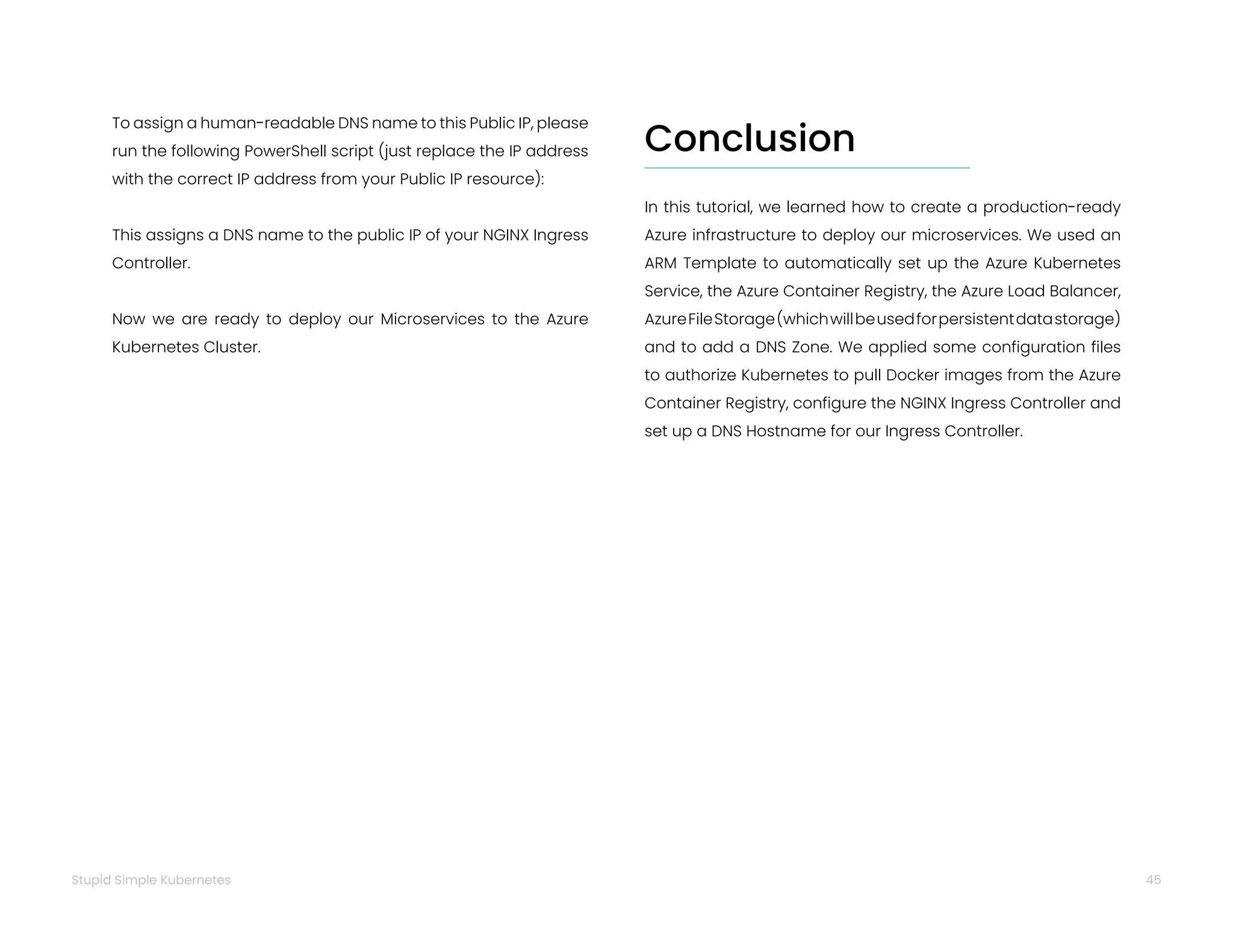 45
Stupid Simple Kubernetes
To assign a human-readable DNS name to this Public IP, please
run the following PowerShell script (just replace the IP address
with the correct IP address from your Public IP resource):
This assigns a DNS name to the public IP of your NGINX Ingress
Controller.
Now we are ready to deploy our Microservices to the Azure
Kubernetes Cluster.
In this tutorial, we learned how to create a production-ready
Azure infrastructure to deploy our microservices. We used an
ARM Template to automatically set up the Azure Kubernetes
Service, the Azure Container Registry, the Azure Load Balancer,
AzureFileStorage(whichwillbeusedforpersistentdatastorage)
and to add a DNS Zone. We applied some configuration files
to authorize Kubernetes to pull Docker images from the Azure
Container Registry, configure the NGINX Ingress Controller and
set up a DNS Hostname for our Ingress Controller.
Conclusion
 