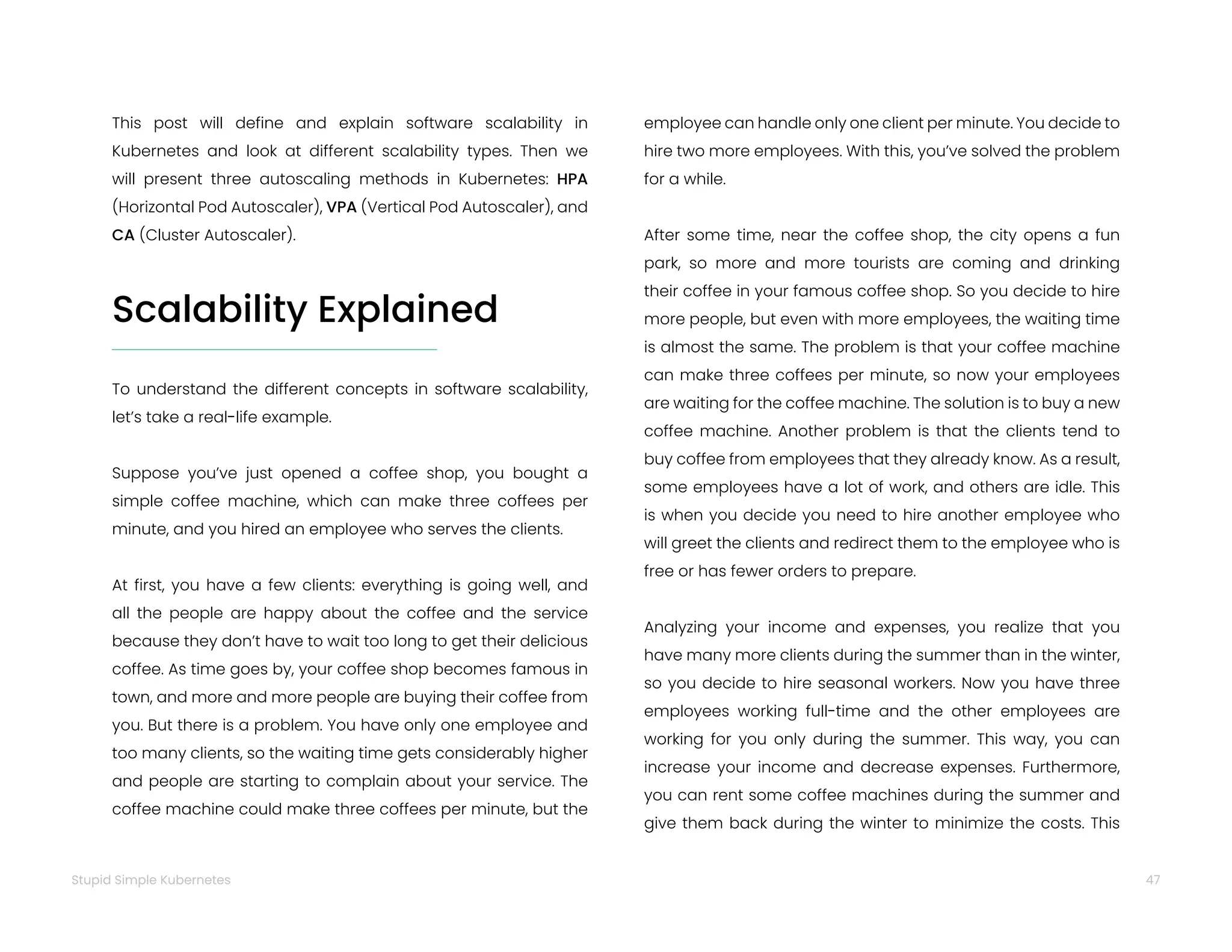 47
Stupid Simple Kubernetes
To understand the different concepts in software scalability,
let’s take a real-life example.
Suppose you’ve just opened a coffee shop, you bought a
simple coffee machine, which can make three coffees per
minute, and you hired an employee who serves the clients.
At first, you have a few clients: everything is going well, and
all the people are happy about the coffee and the service
because they don’t have to wait too long to get their delicious
coffee. As time goes by, your coffee shop becomes famous in
town, and more and more people are buying their coffee from
you. But there is a problem. You have only one employee and
too many clients, so the waiting time gets considerably higher
and people are starting to complain about your service. The
coffee machine could make three coffees per minute, but the
This post will define and explain software scalability in
Kubernetes and look at different scalability types. Then we
will present three autoscaling methods in Kubernetes: HPA
(Horizontal Pod Autoscaler), VPA (Vertical Pod Autoscaler), and
CA (Cluster Autoscaler).
Scalability Explained
employee can handle only one client per minute. You decide to
hire two more employees. With this, you’ve solved the problem
for a while.
After some time, near the coffee shop, the city opens a fun
park, so more and more tourists are coming and drinking
their coffee in your famous coffee shop. So you decide to hire
more people, but even with more employees, the waiting time
is almost the same. The problem is that your coffee machine
can make three coffees per minute, so now your employees
are waiting for the coffee machine. The solution is to buy a new
coffee machine. Another problem is that the clients tend to
buy coffee from employees that they already know. As a result,
some employees have a lot of work, and others are idle. This
is when you decide you need to hire another employee who
will greet the clients and redirect them to the employee who is
free or has fewer orders to prepare.
Analyzing your income and expenses, you realize that you
have many more clients during the summer than in the winter,
so you decide to hire seasonal workers. Now you have three
employees working full-time and the other employees are
working for you only during the summer. This way, you can
increase your income and decrease expenses. Furthermore,
you can rent some coffee machines during the summer and
give them back during the winter to minimize the costs. This
 