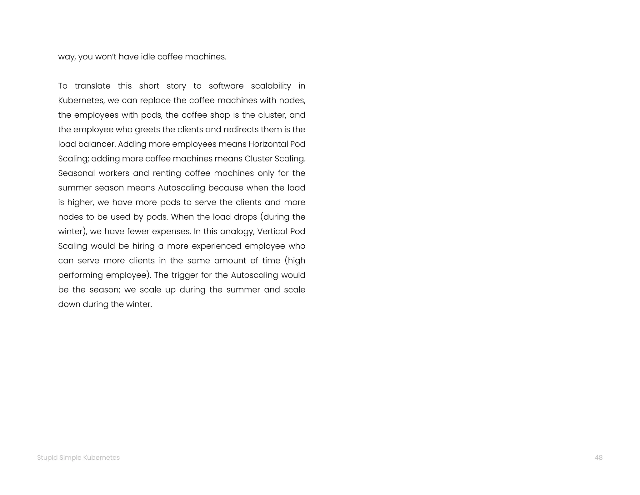 48
Stupid Simple Kubernetes
way, you won’t have idle coffee machines.
To translate this short story to software scalability in
Kubernetes, we can replace the coffee machines with nodes,
the employees with pods, the coffee shop is the cluster, and
the employee who greets the clients and redirects them is the
load balancer. Adding more employees means Horizontal Pod
Scaling; adding more coffee machines means Cluster Scaling.
Seasonal workers and renting coffee machines only for the
summer season means Autoscaling because when the load
is higher, we have more pods to serve the clients and more
nodes to be used by pods. When the load drops (during the
winter), we have fewer expenses. In this analogy, Vertical Pod
Scaling would be hiring a more experienced employee who
can serve more clients in the same amount of time (high
performing employee). The trigger for the Autoscaling would
be the season; we scale up during the summer and scale
down during the winter.
 
