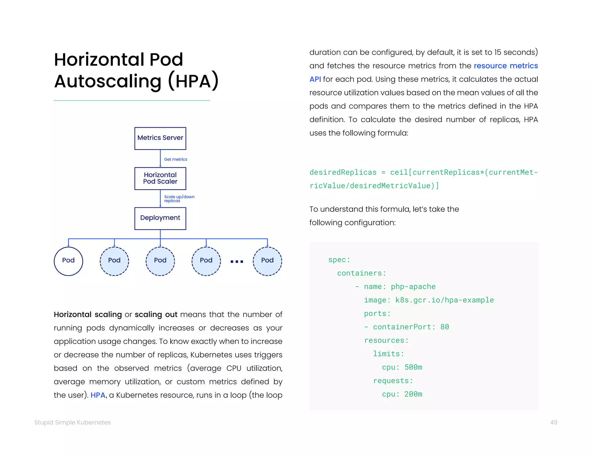 49
Stupid Simple Kubernetes
Horizontal scaling or scaling out means that the number of
running pods dynamically increases or decreases as your
application usage changes. To know exactly when to increase
or decrease the number of replicas, Kubernetes uses triggers
based on the observed metrics (average CPU utilization,
average memory utilization, or custom metrics defined by
the user). HPA, a Kubernetes resource, runs in a loop (the loop
desiredReplicas = ceil[currentReplicas*(currentMet-
ricValue/desiredMetricValue)]
To understand this formula, let’s take the
following configuration:
duration can be configured, by default, it is set to 15 seconds)
and fetches the resource metrics from the resource metrics
API for each pod. Using these metrics, it calculates the actual
resource utilization values based on the mean values of all the
pods and compares them to the metrics defined in the HPA
definition. To calculate the desired number of replicas, HPA
uses the following formula:
Horizontal Pod
Autoscaling (HPA)
spec:
containers:
- name: php-apache
image: k8s.gcr.io/hpa-example
ports:
- containerPort: 80
resources:
limits:
		cpu: 500m
requests:
		cpu: 200m
 