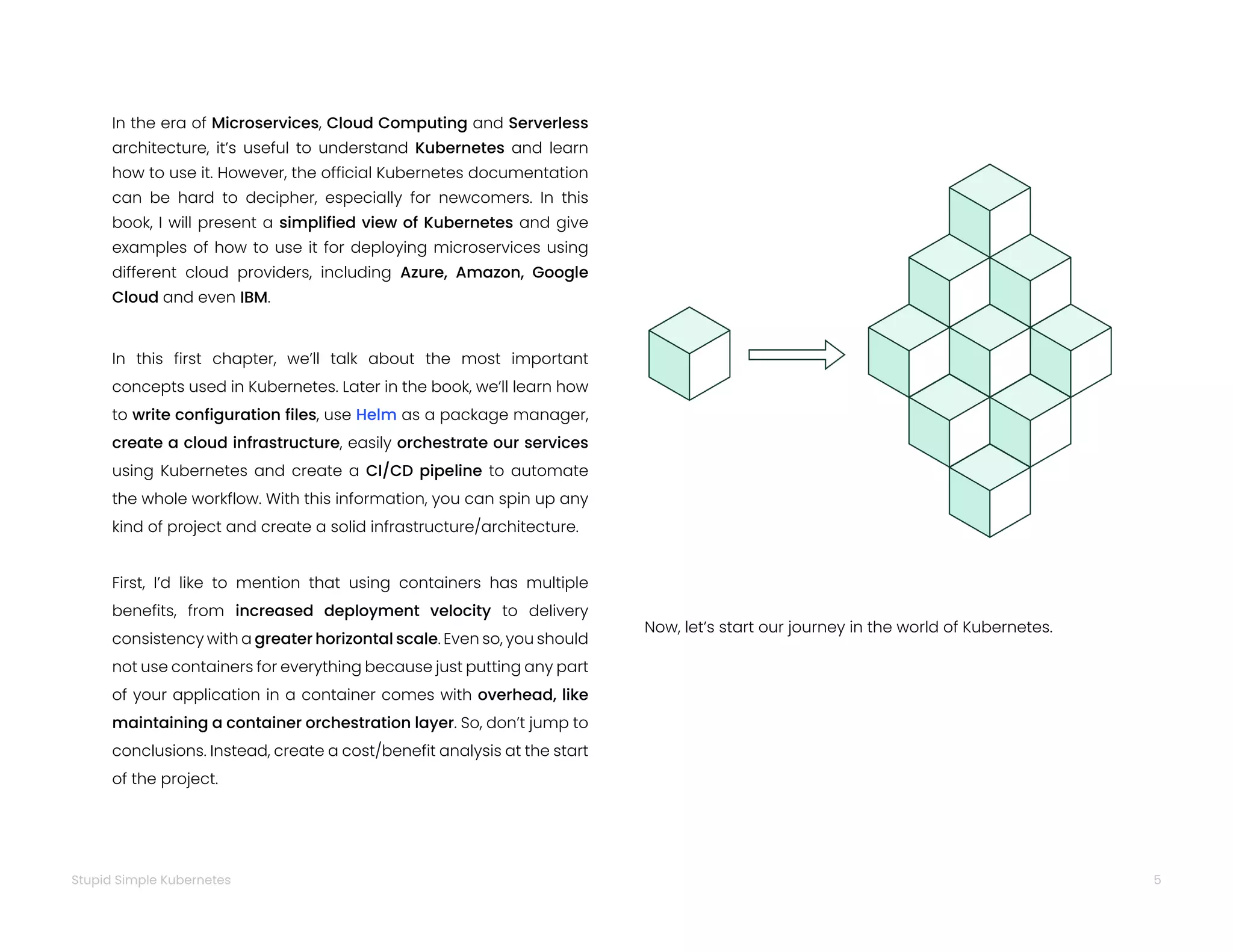 5
Stupid Simple Kubernetes
In the era of Microservices, Cloud Computing and Serverless
architecture, it’s useful to understand Kubernetes and learn
how to use it. However, the official Kubernetes documentation
can be hard to decipher, especially for newcomers. In this
book, I will present a simplified view of Kubernetes and give
examples of how to use it for deploying microservices using
different cloud providers, including Azure, Amazon, Google
Cloud and even IBM.
In this first chapter, we’ll talk about the most important
concepts used in Kubernetes. Later in the book, we’ll learn how
to write configuration files, use Helm as a package manager,
create a cloud infrastructure, easily orchestrate our services
using Kubernetes and create a CI/CD pipeline to automate
the whole workflow. With this information, you can spin up any
kind of project and create a solid infrastructure/architecture.
First, I’d like to mention that using containers has multiple
benefits, from increased deployment velocity to delivery
consistency with a greater horizontal scale. Even so, you should
not use containers for everything because just putting any part
of your application in a container comes with overhead, like
maintaining a container orchestration layer. So, don’t jump to
conclusions. Instead, create a cost/benefit analysis at the start
of the project.
Now, let’s start our journey in the world of Kubernetes.
 