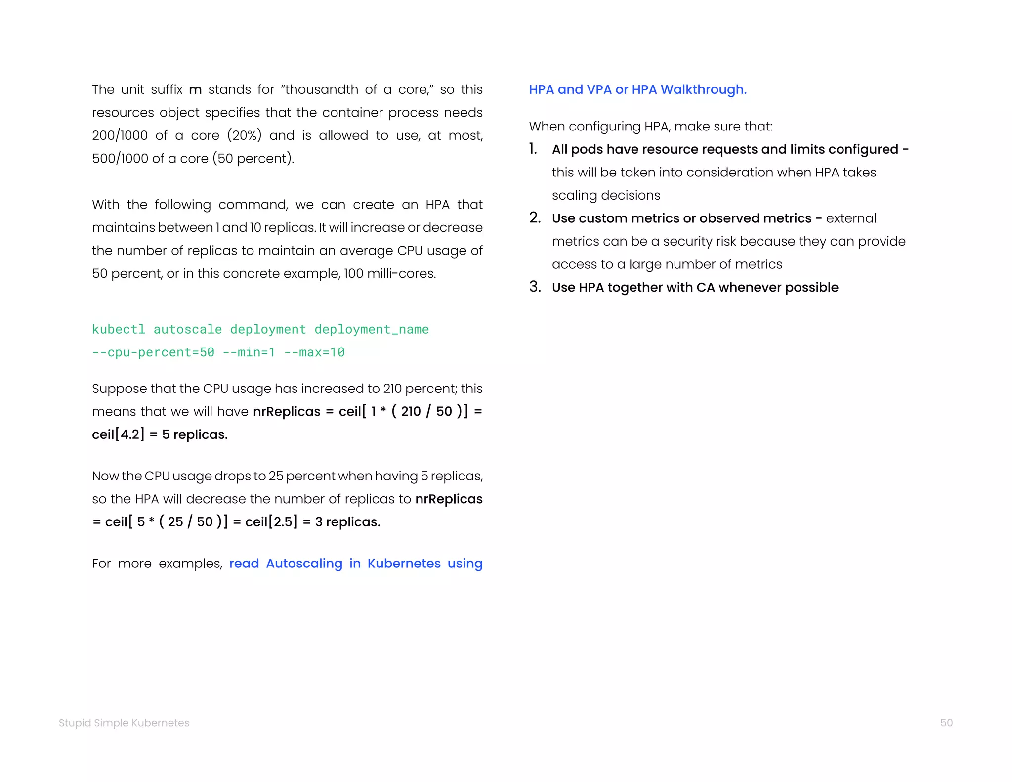 50
Stupid Simple Kubernetes
The unit suffix m stands for “thousandth of a core,” so this
resources object specifies that the container process needs
200/1000 of a core (20%) and is allowed to use, at most,
500/1000 of a core (50 percent).
With the following command, we can create an HPA that
maintains between 1 and 10 replicas. It will increase or decrease
the number of replicas to maintain an average CPU usage of
50 percent, or in this concrete example, 100 milli-cores.
kubectl autoscale deployment deployment_name
--cpu-percent=50 --min=1 --max=10
Suppose that the CPU usage has increased to 210 percent; this
means that we will have nrReplicas = ceil[ 1 * ( 210 / 50 )] =
ceil[4.2] = 5 replicas.
Now the CPU usage drops to 25 percent when having 5 replicas,
so the HPA will decrease the number of replicas to nrReplicas
= ceil[ 5 * ( 25 / 50 )] = ceil[2.5] = 3 replicas.
For more examples, read Autoscaling in Kubernetes using
HPA and VPA or HPA Walkthrough.
When configuring HPA, make sure that:
1. All pods have resource requests and limits configured -
this will be taken into consideration when HPA takes
scaling decisions
2. Use custom metrics or observed metrics - external
metrics can be a security risk because they can provide
access to a large number of metrics
3. Use HPA together with CA whenever possible
 