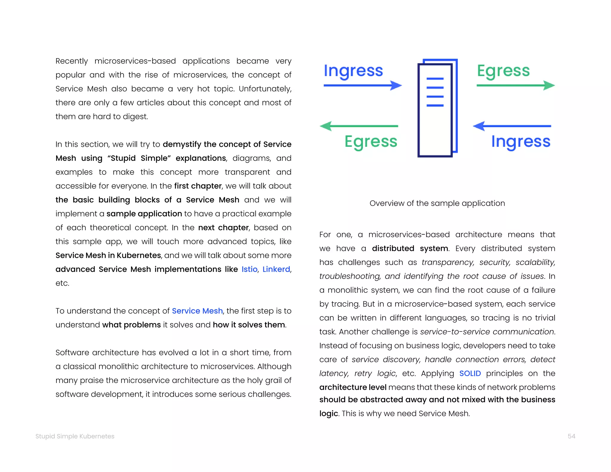 54
Stupid Simple Kubernetes
Recently microservices-based applications became very
popular and with the rise of microservices, the concept of
Service Mesh also became a very hot topic. Unfortunately,
there are only a few articles about this concept and most of
them are hard to digest.
In this section, we will try to demystify the concept of Service
Mesh using “Stupid Simple” explanations, diagrams, and
examples to make this concept more transparent and
accessible for everyone. In the first chapter, we will talk about
the basic building blocks of a Service Mesh and we will
implement a sample application to have a practical example
of each theoretical concept. In the next chapter, based on
this sample app, we will touch more advanced topics, like
Service Mesh in Kubernetes, and we will talk about some more
advanced Service Mesh implementations like Istio, Linkerd,
etc.
To understand the concept of Service Mesh, the first step is to
understand what problems it solves and how it solves them.
Software architecture has evolved a lot in a short time, from
a classical monolithic architecture to microservices. Although
many praise the microservice architecture as the holy grail of
software development, it introduces some serious challenges.
Overview of the sample application
For one, a microservices-based architecture means that
we have a distributed system. Every distributed system
has challenges such as transparency, security, scalability,
troubleshooting, and identifying the root cause of issues. In
a monolithic system, we can find the root cause of a failure
by tracing. But in a microservice-based system, each service
can be written in different languages, so tracing is no trivial
task. Another challenge is service-to-service communication.
Instead of focusing on business logic, developers need to take
care of service discovery, handle connection errors, detect
latency, retry logic, etc. Applying SOLID principles on the
architecture level means that these kinds of network problems
should be abstracted away and not mixed with the business
logic. This is why we need Service Mesh.
 