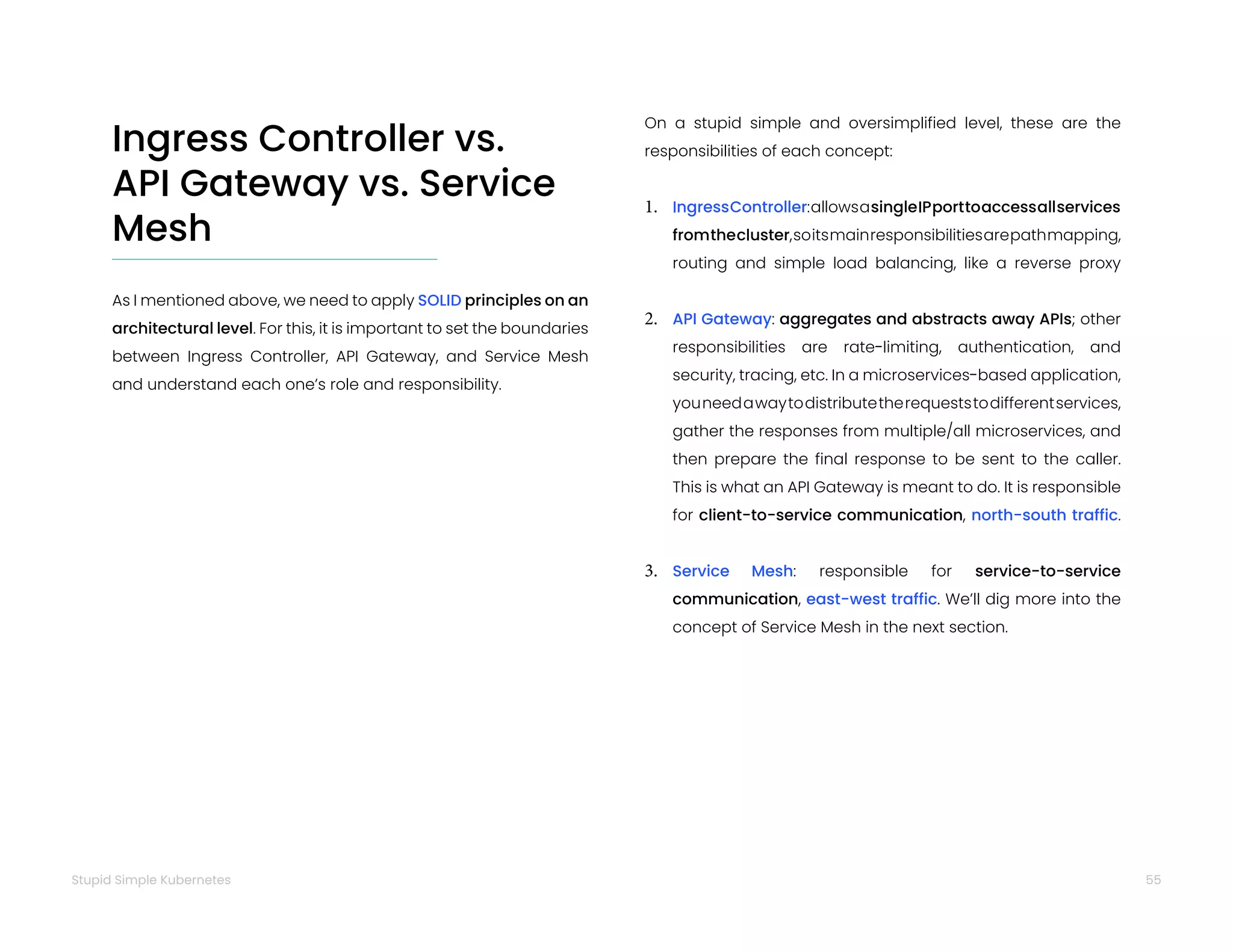 55
Stupid Simple Kubernetes
Ingress Controller vs.
API Gateway vs. Service
Mesh
As I mentioned above, we need to apply SOLID principles on an
architectural level. For this, it is important to set the boundaries
between Ingress Controller, API Gateway, and Service Mesh
and understand each one’s role and responsibility.
On a stupid simple and oversimplified level, these are the
responsibilities of each concept:
1. IngressController:allowsasingleIPporttoaccessallservices
fromthecluster,soitsmainresponsibilitiesarepathmapping,
routing and simple load balancing, like a reverse proxy
2. API Gateway: aggregates and abstracts away APIs; other
responsibilities are rate-limiting, authentication, and
security, tracing, etc. In a microservices-based application,
youneedawaytodistributetherequeststodifferentservices,
gather the responses from multiple/all microservices, and
then prepare the final response to be sent to the caller.
This is what an API Gateway is meant to do. It is responsible
for client-to-service communication, north-south traffic.
3. Service Mesh: responsible for service-to-service
communication, east-west traffic. We’ll dig more into the
concept of Service Mesh in the next section.
 