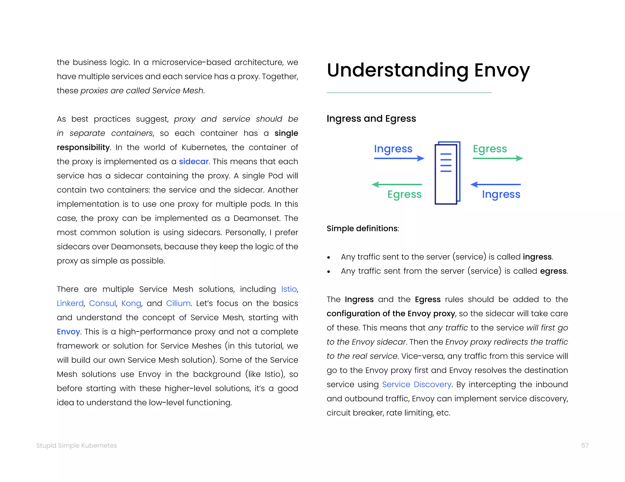 57
Stupid Simple Kubernetes
the business logic. In a microservice-based architecture, we
have multiple services and each service has a proxy. Together,
these proxies are called Service Mesh.
As best practices suggest, proxy and service should be
in separate containers, so each container has a single
responsibility. In the world of Kubernetes, the container of
the proxy is implemented as a sidecar. This means that each
service has a sidecar containing the proxy. A single Pod will
contain two containers: the service and the sidecar. Another
implementation is to use one proxy for multiple pods. In this
case, the proxy can be implemented as a Deamonset. The
most common solution is using sidecars. Personally, I prefer
sidecars over Deamonsets, because they keep the logic of the
proxy as simple as possible.
There are multiple Service Mesh solutions, including Istio,
Linkerd, Consul, Kong, and Cilium. Let’s focus on the basics
and understand the concept of Service Mesh, starting with
Envoy. This is a high-performance proxy and not a complete
framework or solution for Service Meshes (in this tutorial, we
will build our own Service Mesh solution). Some of the Service
Mesh solutions use Envoy in the background (like Istio), so
before starting with these higher-level solutions, it’s a good
idea to understand the low-level functioning.
Understanding Envoy
Ingress and Egress
Simple definitions:
• Any traffic sent to the server (service) is called ingress.
• Any traffic sent from the server (service) is called egress.
The Ingress and the Egress rules should be added to the
configuration of the Envoy proxy, so the sidecar will take care
of these. This means that any traffic to the service will first go
to the Envoy sidecar. Then the Envoy proxy redirects the traffic
to the real service. Vice-versa, any traffic from this service will
go to the Envoy proxy first and Envoy resolves the destination
service using Service Discovery. By intercepting the inbound
and outbound traffic, Envoy can implement service discovery,
circuit breaker, rate limiting, etc.
 