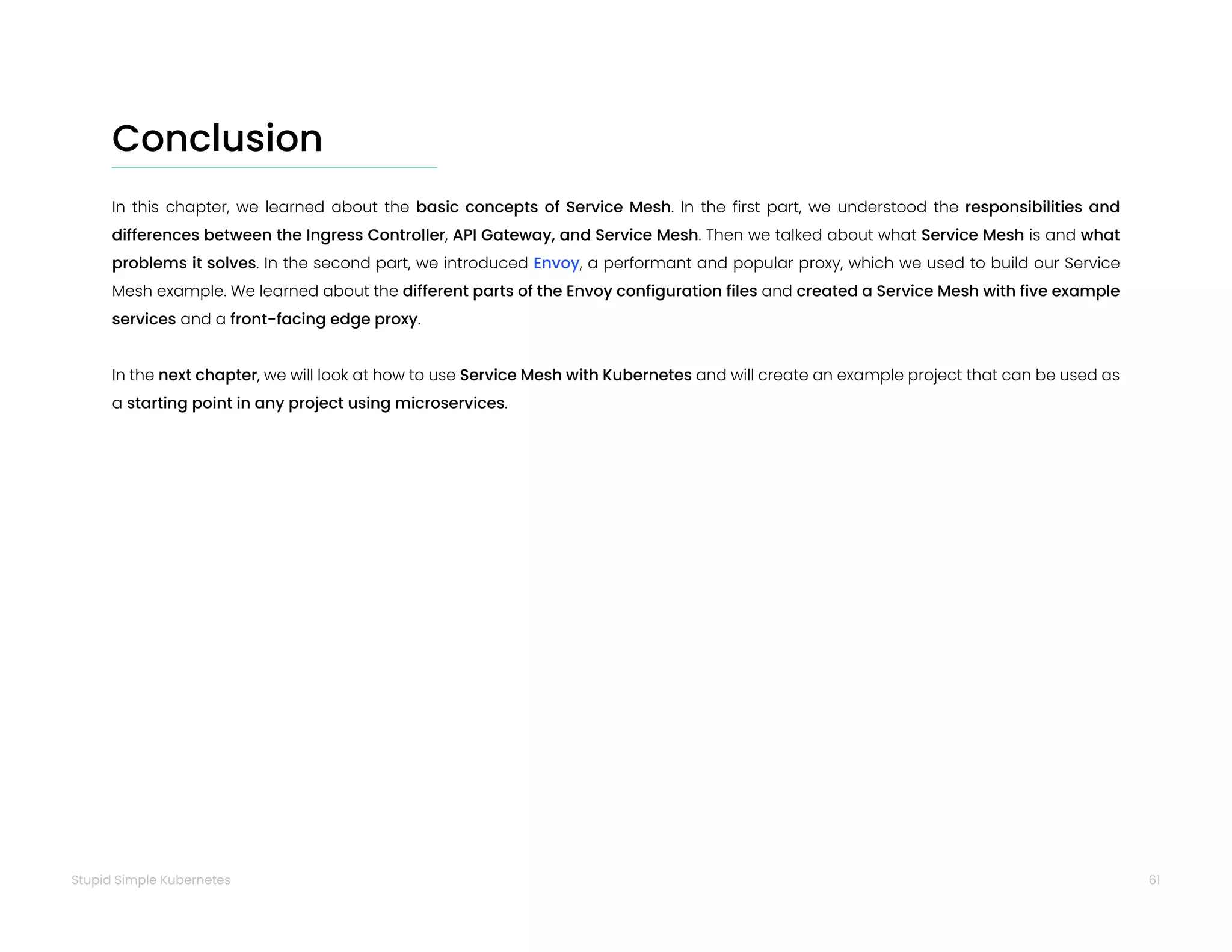 61
Stupid Simple Kubernetes
Conclusion
In this chapter, we learned about the basic concepts of Service Mesh. In the first part, we understood the responsibilities and
differences between the Ingress Controller, API Gateway, and Service Mesh. Then we talked about what Service Mesh is and what
problems it solves. In the second part, we introduced Envoy, a performant and popular proxy, which we used to build our Service
Mesh example. We learned about the different parts of the Envoy configuration files and created a Service Mesh with five example
services and a front-facing edge proxy.
In the next chapter, we will look at how to use Service Mesh with Kubernetes and will create an example project that can be used as
a starting point in any project using microservices.
 