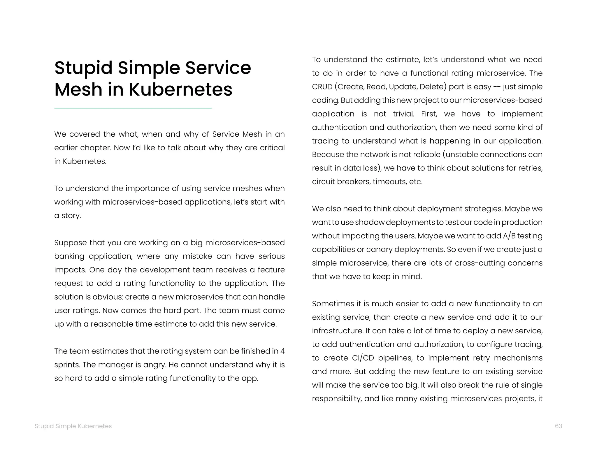 63
Stupid Simple Kubernetes
We covered the what, when and why of Service Mesh in an
earlier chapter. Now I’d like to talk about why they are critical
in Kubernetes.
To understand the importance of using service meshes when
working with microservices-based applications, let’s start with
a story.
Suppose that you are working on a big microservices-based
banking application, where any mistake can have serious
impacts. One day the development team receives a feature
request to add a rating functionality to the application. The
solution is obvious: create a new microservice that can handle
user ratings. Now comes the hard part. The team must come
up with a reasonable time estimate to add this new service.
The team estimates that the rating system can be finished in 4
sprints. The manager is angry. He cannot understand why it is
so hard to add a simple rating functionality to the app.
To understand the estimate, let’s understand what we need
to do in order to have a functional rating microservice. The
CRUD (Create, Read, Update, Delete) part is easy -- just simple
coding. But adding this new project to our microservices-based
application is not trivial. First, we have to implement
authentication and authorization, then we need some kind of
tracing to understand what is happening in our application.
Because the network is not reliable (unstable connections can
result in data loss), we have to think about solutions for retries,
circuit breakers, timeouts, etc.
We also need to think about deployment strategies. Maybe we
want to use shadow deployments to test our code in production
without impacting the users. Maybe we want to add A/B testing
capabilities or canary deployments. So even if we create just a
simple microservice, there are lots of cross-cutting concerns
that we have to keep in mind.
Sometimes it is much easier to add a new functionality to an
existing service, than create a new service and add it to our
infrastructure. It can take a lot of time to deploy a new service,
to add authentication and authorization, to configure tracing,
to create CI/CD pipelines, to implement retry mechanisms
and more. But adding the new feature to an existing service
will make the service too big. It will also break the rule of single
responsibility, and like many existing microservices projects, it
Stupid Simple Service
Mesh in Kubernetes
 