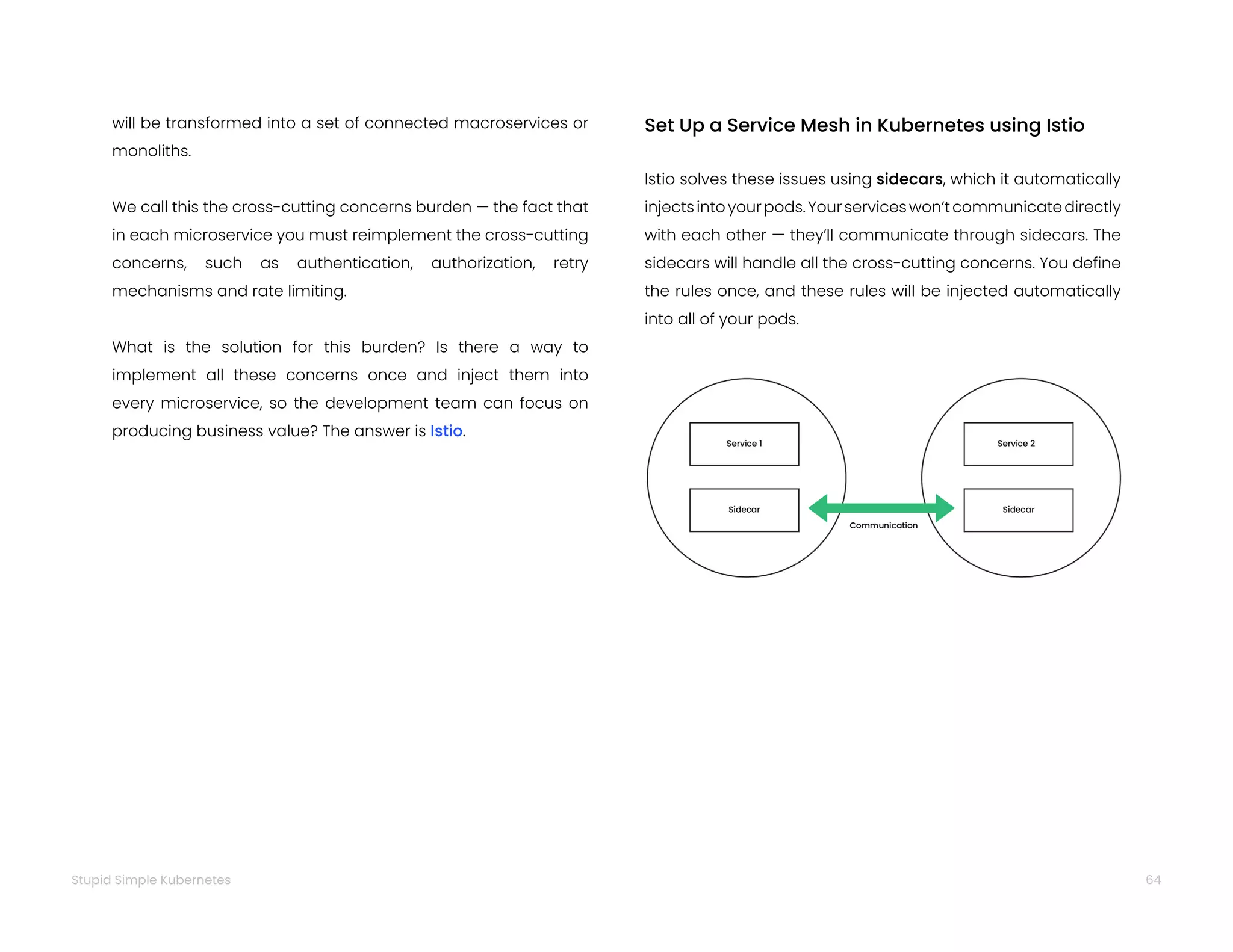64
Stupid Simple Kubernetes
will be transformed into a set of connected macroservices or
monoliths.
We call this the cross-cutting concerns burden — the fact that
in each microservice you must reimplement the cross-cutting
concerns, such as authentication, authorization, retry
mechanisms and rate limiting.
What is the solution for this burden? Is there a way to
implement all these concerns once and inject them into
every microservice, so the development team can focus on
producing business value? The answer is Istio.
Set Up a Service Mesh in Kubernetes using Istio
Istio solves these issues using sidecars, which it automatically
injectsintoyourpods.Yourserviceswon’tcommunicatedirectly
with each other — they’ll communicate through sidecars. The
sidecars will handle all the cross-cutting concerns. You define
the rules once, and these rules will be injected automatically
into all of your pods.
 