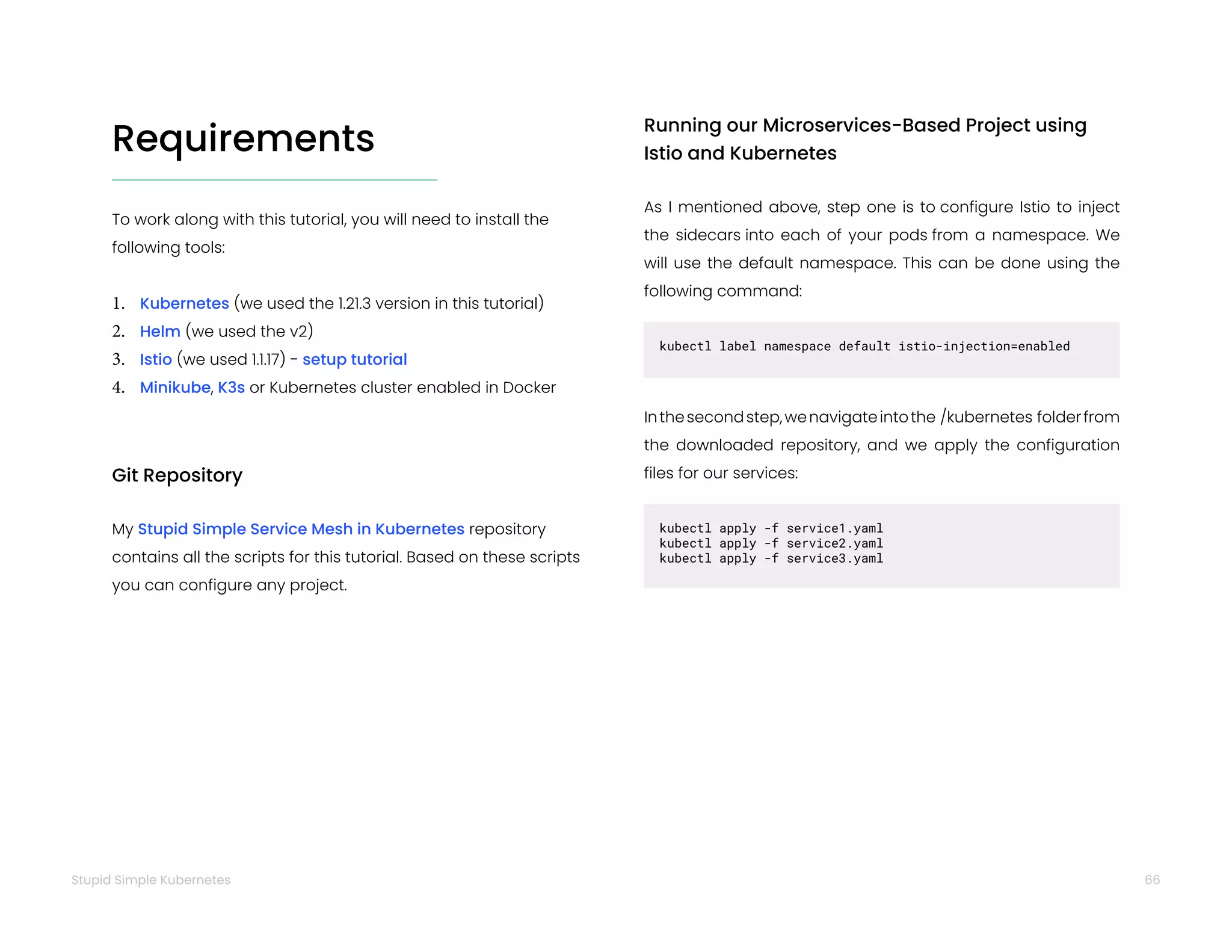 66
Stupid Simple Kubernetes
Requirements
To work along with this tutorial, you will need to install the
following tools:
1. Kubernetes (we used the 1.21.3 version in this tutorial)
2. Helm (we used the v2)
3. Istio (we used 1.1.17) - setup tutorial
4. Minikube, K3s or Kubernetes cluster enabled in Docker
Git Repository
My Stupid Simple Service Mesh in Kubernetes repository
contains all the scripts for this tutorial. Based on these scripts
you can configure any project.
Running our Microservices-Based Project using
Istio and Kubernetes
As I mentioned above, step one is to configure Istio to inject
the sidecars into each of your pods from a namespace. We
will use the default namespace. This can be done using the
following command:
kubectl label namespace default istio-injection=enabled
Inthesecondstep,wenavigateintothe /kubernetes folderfrom
the downloaded repository, and we apply the configuration
files for our services:
kubectl apply -f service1.yaml
kubectl apply -f service2.yaml
kubectl apply -f service3.yaml
 