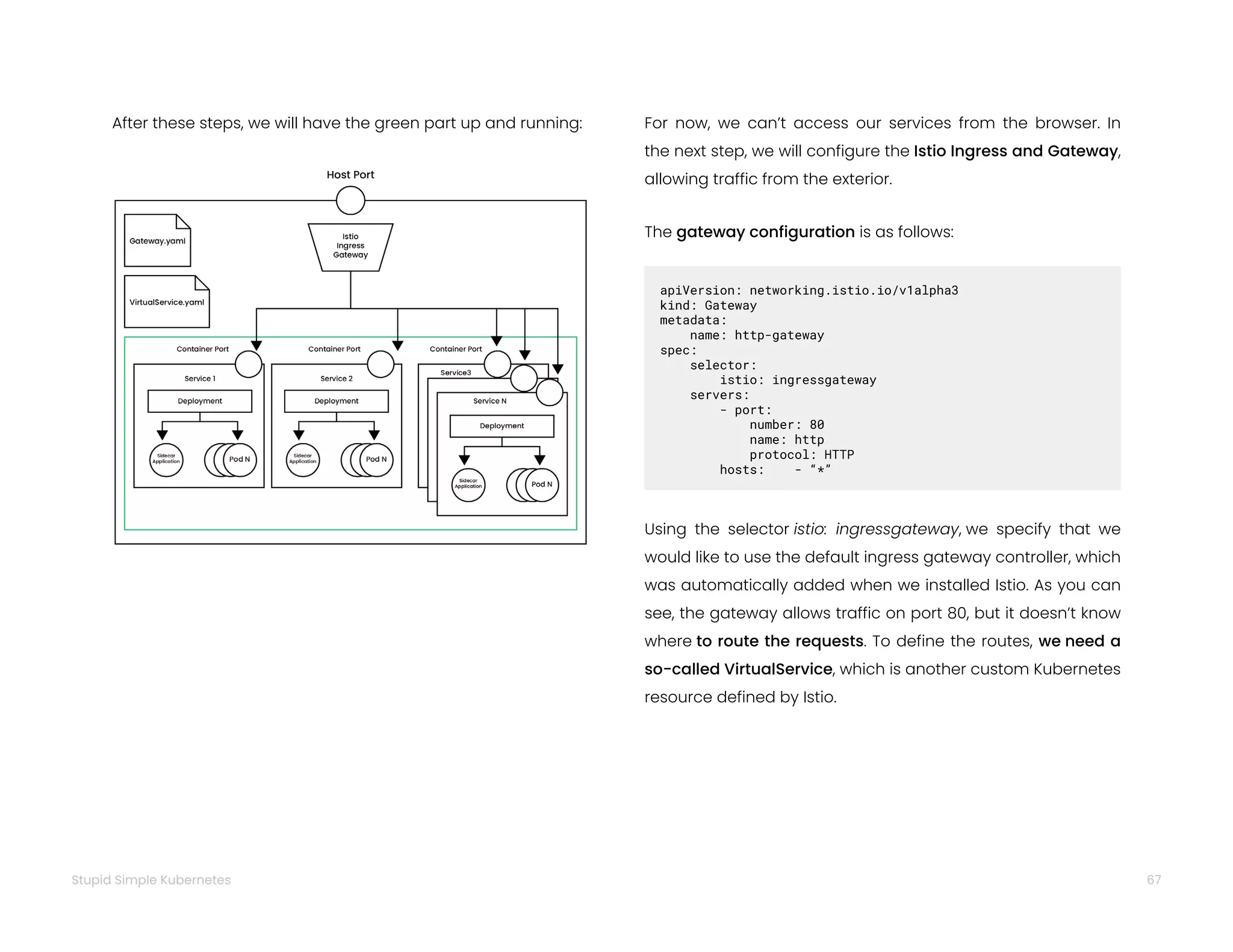 67
Stupid Simple Kubernetes
After these steps, we will have the green part up and running: For now, we can’t access our services from the browser. In
the next step, we will configure the Istio Ingress and Gateway,
allowing traffic from the exterior.
The gateway configuration is as follows:
apiVersion: networking.istio.io/v1alpha3
kind: Gateway
metadata:
name: http-gateway
spec:
selector:
istio: ingressgateway
servers:
- port:
number: 80
name: http
protocol: HTTP
hosts: - “*”
Using the selector istio: ingressgateway, we specify that we
would like to use the default ingress gateway controller, which
was automatically added when we installed Istio. As you can
see, the gateway allows traffic on port 80, but it doesn’t know
where to route the requests. To define the routes, we need a
so-called VirtualService, which is another custom Kubernetes
resource defined by Istio.
 