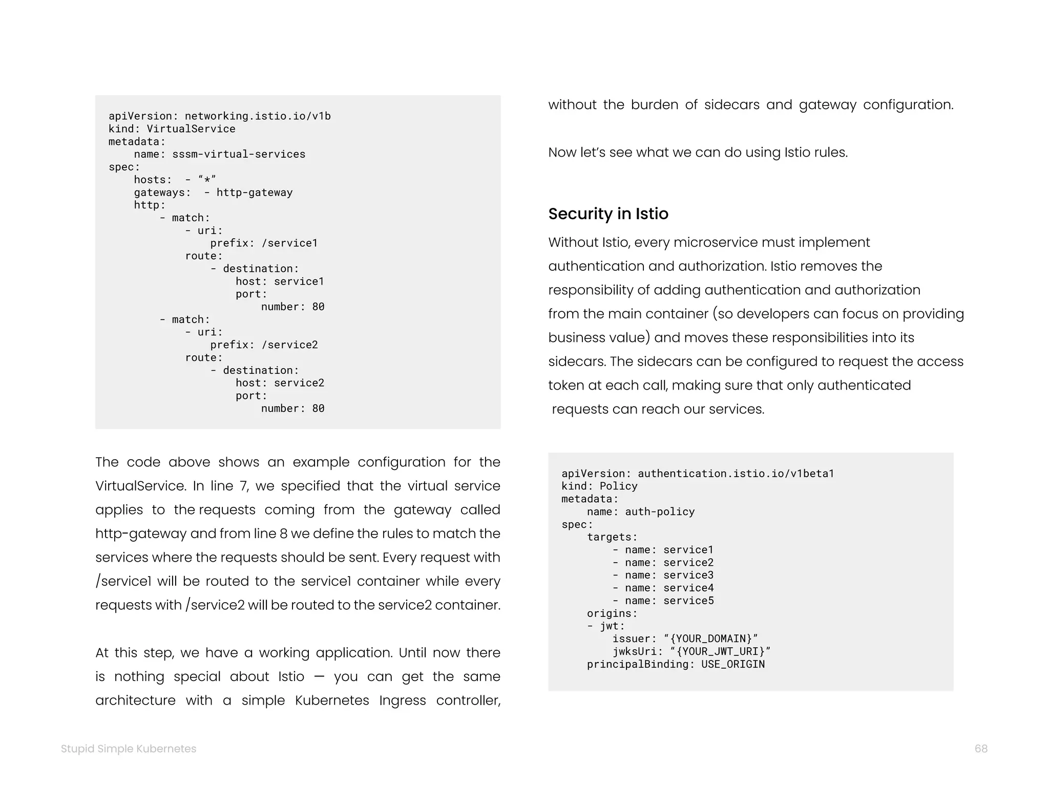 68
Stupid Simple Kubernetes
Security in Istio
Without Istio, every microservice must implement
authentication and authorization. Istio removes the
responsibility of adding authentication and authorization
from the main container (so developers can focus on providing
business value) and moves these responsibilities into its
sidecars. The sidecars can be configured to request the access
token at each call, making sure that only authenticated
requests can reach our services.
apiVersion: authentication.istio.io/v1beta1
kind: Policy
metadata:
name: auth-policy
spec:  
targets:
- name: service1
- name: service2
- name: service3
- name: service4
- name: service5  
origins:
- jwt:   
issuer: “{YOUR_DOMAIN}”
jwksUri: “{YOUR_JWT_URI}”  
principalBinding: USE_ORIGIN
The code above shows an example configuration for the
VirtualService. In line 7, we specified that the virtual service
applies to the requests coming from the gateway called
http-gateway and from line 8 we define the rules to match the
services where the requests should be sent. Every request with
/service1 will be routed to the service1 container while every
requests with /service2 will be routed to the service2 container.
At this step, we have a working application. Until now there
is nothing special about Istio — you can get the same
architecture with a simple Kubernetes Ingress controller,
apiVersion: networking.istio.io/v1b
kind: VirtualService
metadata:
name: sssm-virtual-services
spec:
hosts: - “*”
gateways: - http-gateway
http:
- match:
- uri:
prefix: /service1
route:
- destination:
host: service1
port:
number: 80
- match:
- uri:
prefix: /service2
route:
- destination:
host: service2
port:
number: 80
without the burden of sidecars and gateway configuration.
Now let’s see what we can do using Istio rules.
 