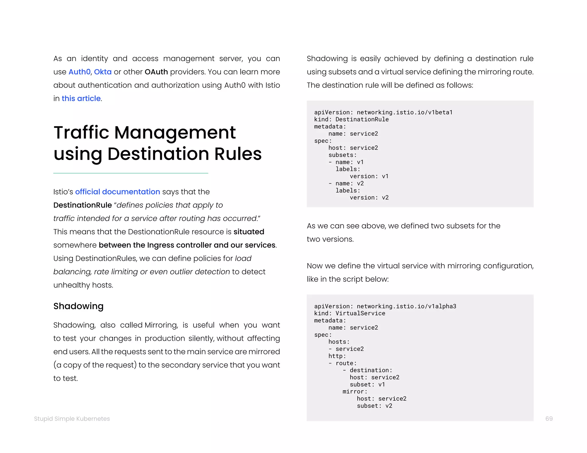 69
Stupid Simple Kubernetes
Traffic Management
using Destination Rules
Istio’s official documentation says that the
DestinationRule “defines policies that apply to
traffic intended for a service after routing has occurred.”
This means that the DestionationRule resource is situated
somewhere between the Ingress controller and our services.
Using DestinationRules, we can define policies for load
balancing, rate limiting or even outlier detection to detect
unhealthy hosts.
Shadowing
Shadowing, also called Mirroring, is useful when you want
to test your changes in production silently, without affecting
end users. All the requests sent to the main service are mirrored
(a copy of the request) to the secondary service that you want
to test.
Shadowing is easily achieved by defining a destination rule
using subsets and a virtual service defining the mirroring route.
The destination rule will be defined as follows:
apiVersion: networking.istio.io/v1beta1
kind: DestinationRule
metadata:  
name: service2
spec:  
host: service2
subsets:
- name: v1
labels:
version: v1
- name: v2
labels:
version: v2
As we can see above, we defined two subsets for the
two versions.
Now we define the virtual service with mirroring configuration,
like in the script below:
apiVersion: networking.istio.io/v1alpha3
kind: VirtualService
metadata:  
name: service2
spec:  
hosts:
- service2  
http:
- route:
- destination:   
host: service2
subset: v1
mirror:
host: service2
subset: v2
As an identity and access management server, you can
use Auth0, Okta or other OAuth providers. You can learn more
about authentication and authorization using Auth0 with Istio
in this article.
 