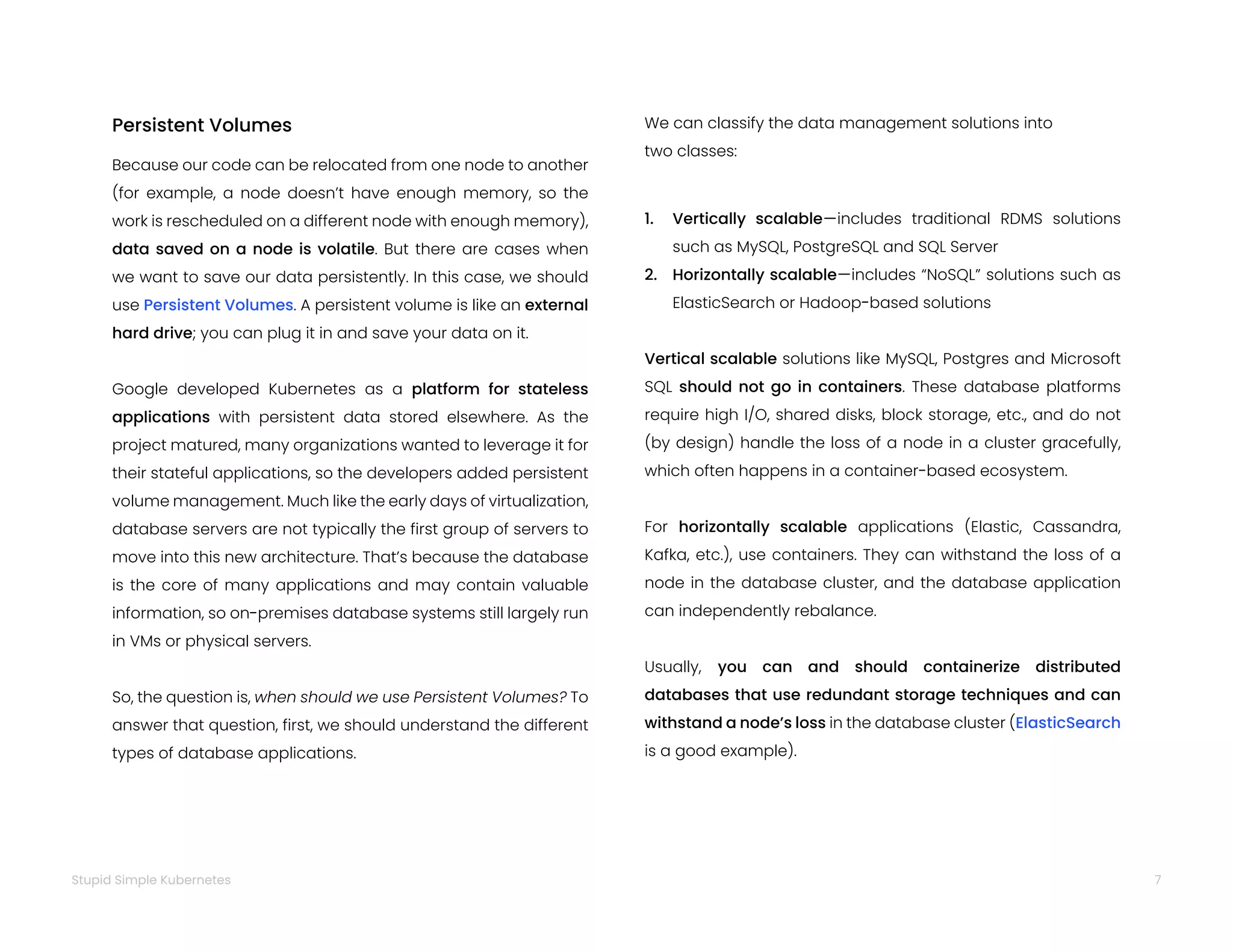 7
Stupid Simple Kubernetes
Because our code can be relocated from one node to another
(for example, a node doesn’t have enough memory, so the
work is rescheduled on a different node with enough memory),
data saved on a node is volatile. But there are cases when
we want to save our data persistently. In this case, we should
use Persistent Volumes. A persistent volume is like an external
hard drive; you can plug it in and save your data on it.
Google developed Kubernetes as a platform for stateless
applications with persistent data stored elsewhere. As the
project matured, many organizations wanted to leverage it for
their stateful applications, so the developers added persistent
volume management. Much like the early days of virtualization,
database servers are not typically the first group of servers to
move into this new architecture. That’s because the database
is the core of many applications and may contain valuable
information, so on-premises database systems still largely run
in VMs or physical servers.
So, the question is, when should we use Persistent Volumes? To
answer that question, first, we should understand the different
types of database applications.
Persistent Volumes We can classify the data management solutions into
two classes:
1. Vertically scalable—includes traditional RDMS solutions
such as MySQL, PostgreSQL and SQL Server
2. Horizontally scalable—includes “NoSQL” solutions such as
ElasticSearch or Hadoop-based solutions
Vertical scalable solutions like MySQL, Postgres and Microsoft
SQL should not go in containers. These database platforms
require high I/O, shared disks, block storage, etc., and do not
(by design) handle the loss of a node in a cluster gracefully,
which often happens in a container-based ecosystem.
For horizontally scalable applications (Elastic, Cassandra,
Kafka, etc.), use containers. They can withstand the loss of a
node in the database cluster, and the database application
can independently rebalance.
Usually, you can and should containerize distributed
databases that use redundant storage techniques and can
withstand a node’s loss in the database cluster (ElasticSearch
is a good example).
 