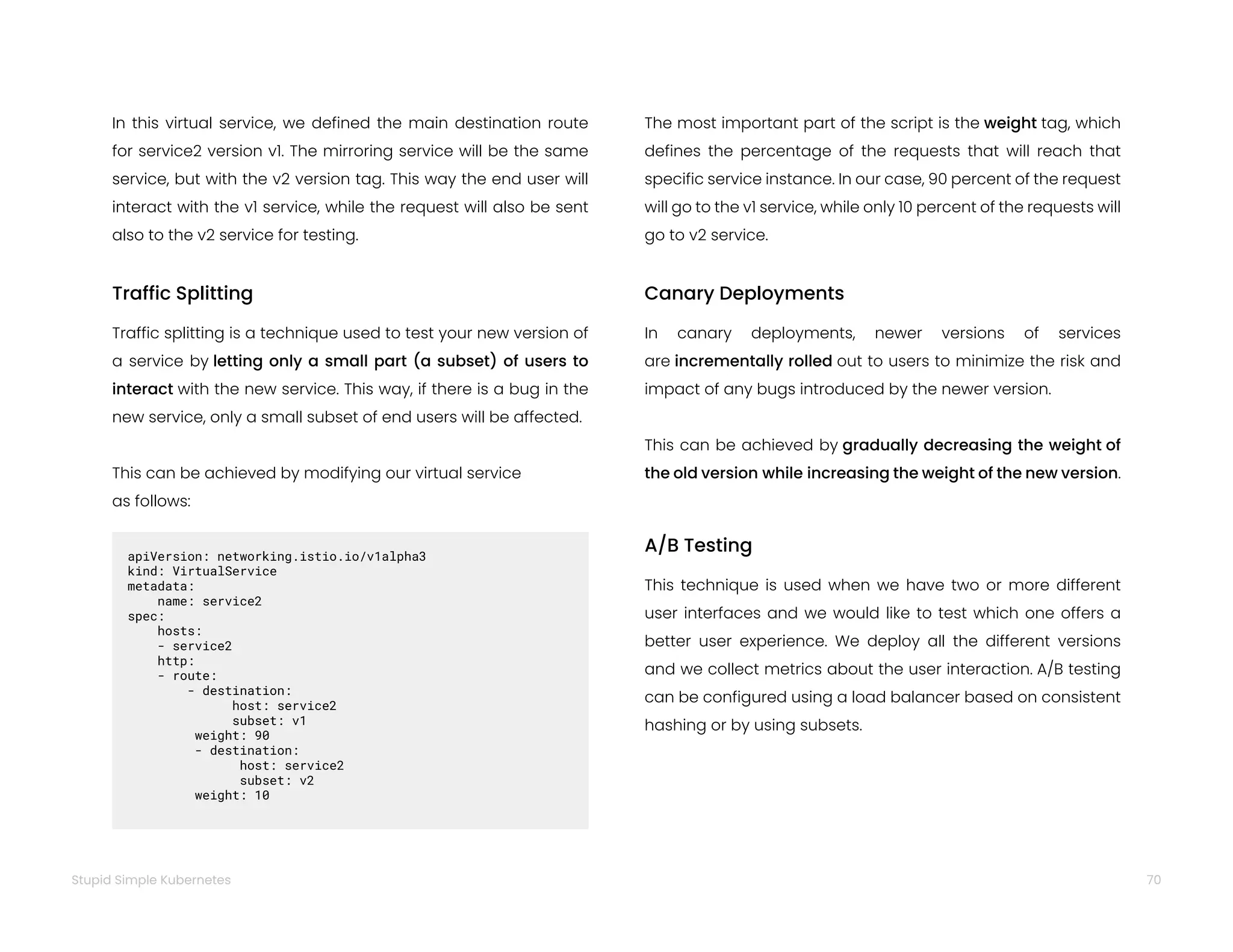 70
Stupid Simple Kubernetes
In this virtual service, we defined the main destination route
for service2 version v1. The mirroring service will be the same
service, but with the v2 version tag. This way the end user will
interact with the v1 service, while the request will also be sent
also to the v2 service for testing.
Traffic Splitting
Traffic splitting is a technique used to test your new version of
a service by letting only a small part (a subset) of users to
interact with the new service. This way, if there is a bug in the
new service, only a small subset of end users will be affected.
This can be achieved by modifying our virtual service
as follows:
apiVersion: networking.istio.io/v1alpha3
kind: VirtualService
metadata:  
name: service2
spec:  
hosts:
- service2
http:
- route:
- destination:   
host: service2   
subset: v1   
weight: 90   
- destination:   
host: service2
subset: v2
weight: 10
The most important part of the script is the weight tag, which
defines the percentage of the requests that will reach that
specific service instance. In our case, 90 percent of the request
will go to the v1 service, while only 10 percent of the requests will
go to v2 service.
Canary Deployments
In canary deployments, newer versions of services
are incrementally rolled out to users to minimize the risk and
impact of any bugs introduced by the newer version.
This can be achieved by gradually decreasing the weight of
the old version while increasing the weight of the new version.
A/B Testing
This technique is used when we have two or more different
user interfaces and we would like to test which one offers a
better user experience. We deploy all the different versions
and we collect metrics about the user interaction. A/B testing
can be configured using a load balancer based on consistent
hashing or by using subsets.
 