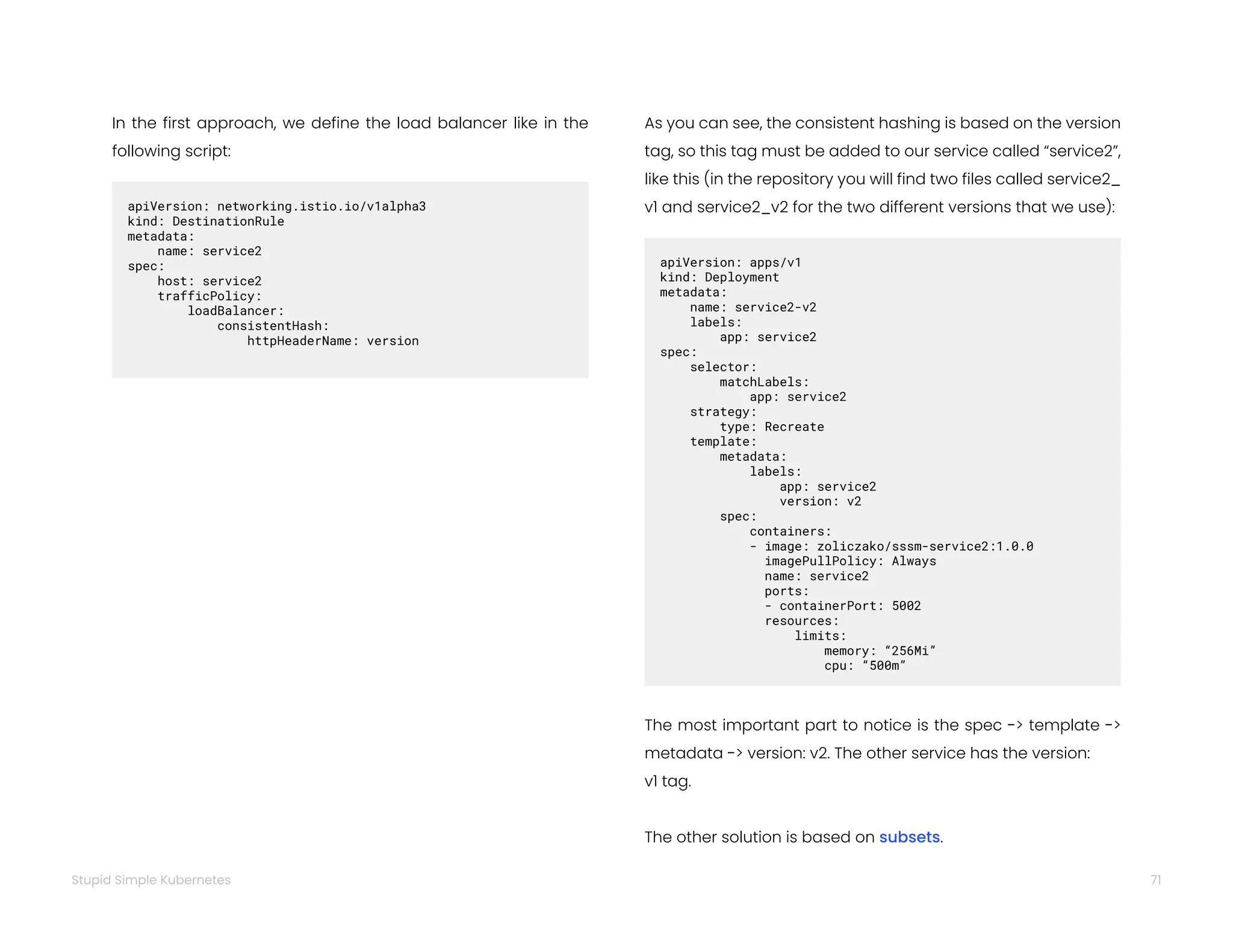 71
Stupid Simple Kubernetes
In the first approach, we define the load balancer like in the
following script:
apiVersion: networking.istio.io/v1alpha3
kind: DestinationRule
metadata:  
name: service2
spec:  
host: service2
trafficPolicy:   
loadBalancer:   
consistentHash:   
httpHeaderName: version
As you can see, the consistent hashing is based on the version
tag, so this tag must be added to our service called “service2”,
like this (in the repository you will find two files called service2_
v1 and service2_v2 for the two different versions that we use):
apiVersion: apps/v1
kind: Deployment
metadata:  
name: service2-v2  
labels:   
app: service2
spec:  
selector:   
matchLabels:   
app: service2  
strategy:   
type: Recreate  
template:   
metadata:
labels:   
app: service2   
version: v2   
spec:   
containers:
- image: zoliczako/sssm-service2:1.0.0   
imagePullPolicy: Always   
name: service2   
ports:
- containerPort: 5002   
resources:   
limits:   
memory: “256Mi”   
cpu: “500m”
The most important part to notice is the spec -> template ->
metadata -> version: v2. The other service has the version:
v1 tag.
The other solution is based on subsets.
 