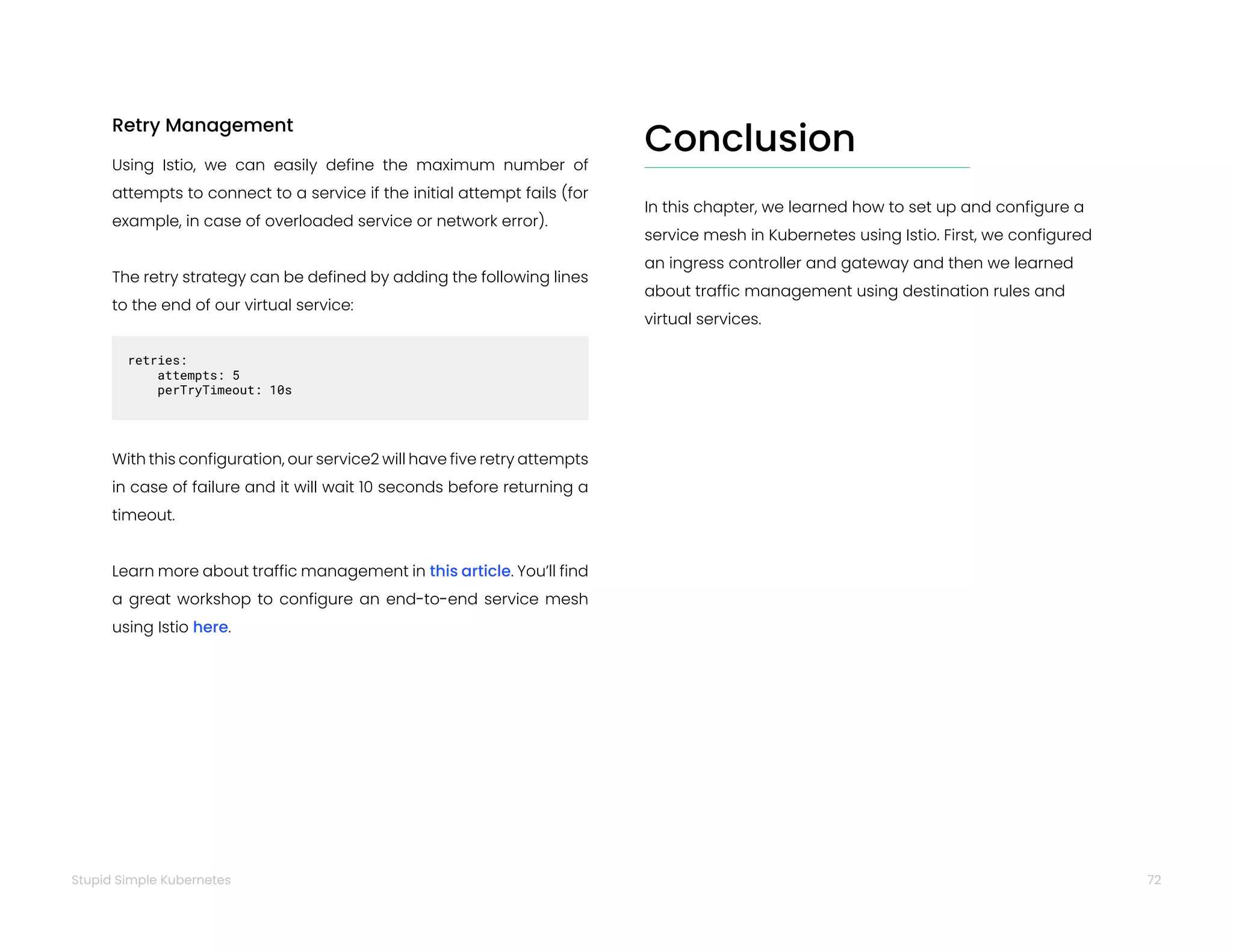 72
Stupid Simple Kubernetes
Retry Management
Using Istio, we can easily define the maximum number of
attempts to connect to a service if the initial attempt fails (for
example, in case of overloaded service or network error).
The retry strategy can be defined by adding the following lines
to the end of our virtual service:
retries:  
attempts: 5
perTryTimeout: 10s
With this configuration, our service2 will have five retry attempts
in case of failure and it will wait 10 seconds before returning a
timeout.
Learn more about traffic management in this article. You’ll find
a great workshop to configure an end-to-end service mesh
using Istio here.
Conclusion
In this chapter, we learned how to set up and configure a
service mesh in Kubernetes using Istio. First, we configured
an ingress controller and gateway and then we learned
about traffic management using destination rules and
virtual services.
 