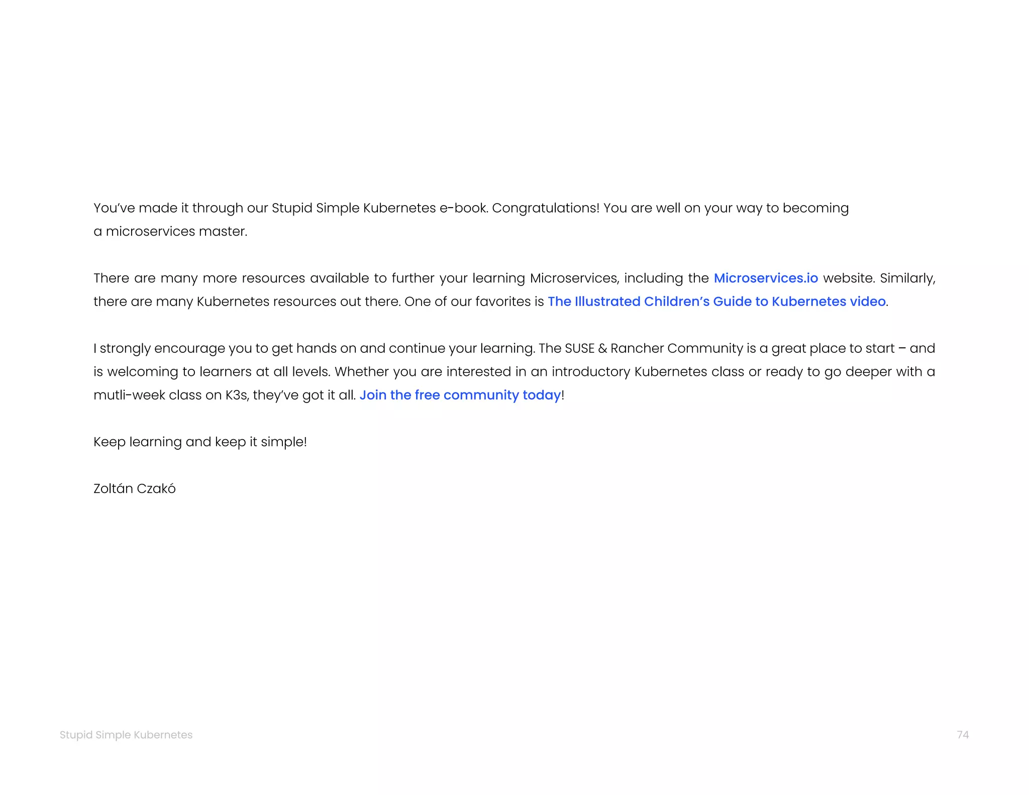 74
Stupid Simple Kubernetes
You’ve made it through our Stupid Simple Kubernetes e-book. Congratulations! You are well on your way to becoming
a microservices master.
There are many more resources available to further your learning Microservices, including the Microservices.io website. Similarly,
there are many Kubernetes resources out there. One of our favorites is The Illustrated Children’s Guide to Kubernetes video.
I strongly encourage you to get hands on and continue your learning. The SUSE & Rancher Community is a great place to start – and
is welcoming to learners at all levels. Whether you are interested in an introductory Kubernetes class or ready to go deeper with a
mutli-week class on K3s, they’ve got it all. Join the free community today!
Keep learning and keep it simple!
Zoltán Czakó
 