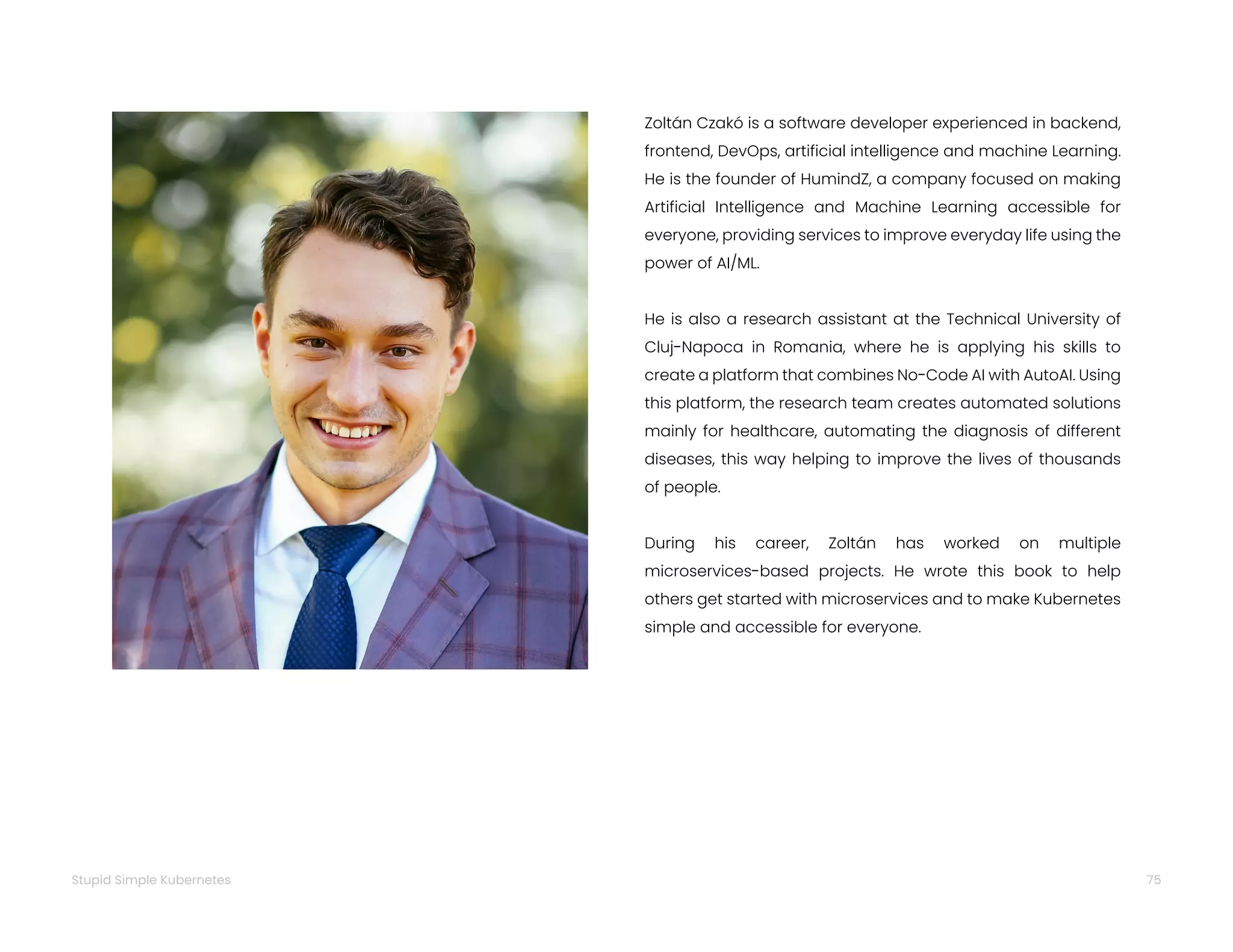 75
Stupid Simple Kubernetes
Zoltán Czakó is a software developer experienced in backend,
frontend, DevOps, artificial intelligence and machine Learning.
He is the founder of HumindZ, a company focused on making
Artificial Intelligence and Machine Learning accessible for
everyone, providing services to improve everyday life using the
power of AI/ML.
He is also a research assistant at the Technical University of
Cluj-Napoca in Romania, where he is applying his skills to
create a platform that combines No-Code AI with AutoAI. Using
this platform, the research team creates automated solutions
mainly for healthcare, automating the diagnosis of different
diseases, this way helping to improve the lives of thousands
of people.
During his career, Zoltán has worked on multiple
microservices-based projects. He wrote this book to help
others get started with microservices and to make Kubernetes
simple and accessible for everyone.
 