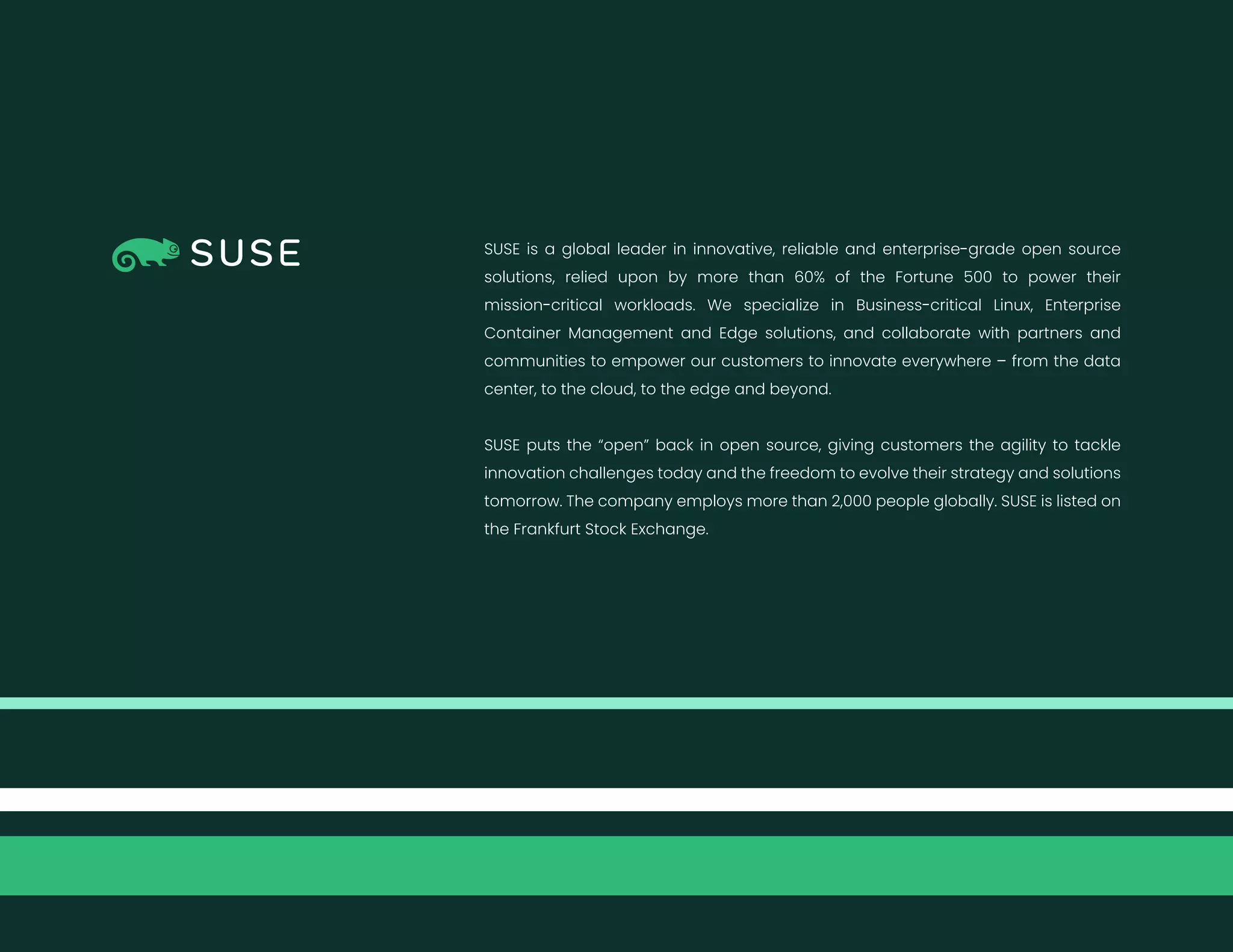 SUSE is a global leader in innovative, reliable and enterprise-grade open source
solutions, relied upon by more than 60% of the Fortune 500 to power their
mission-critical workloads. We specialize in Business-critical Linux, Enterprise
Container Management and Edge solutions, and collaborate with partners and
communities to empower our customers to innovate everywhere – from the data
center, to the cloud, to the edge and beyond.
SUSE puts the “open” back in open source, giving customers the agility to tackle
innovation challenges today and the freedom to evolve their strategy and solutions
tomorrow. The company employs more than 2,000 people globally. SUSE is listed on
the Frankfurt Stock Exchange.
 