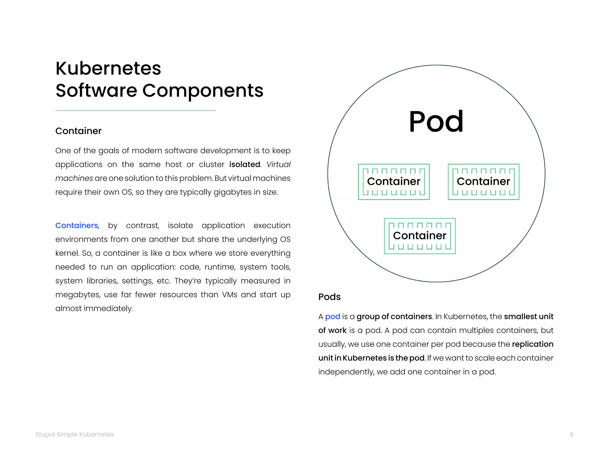 8
Stupid Simple Kubernetes
Kubernetes
Software Components
One of the goals of modern software development is to keep
applications on the same host or cluster isolated. Virtual
machines are one solution to this problem. But virtual machines
require their own OS, so they are typically gigabytes in size.
Containers, by contrast, isolate application execution
environments from one another but share the underlying OS
kernel. So, a container is like a box where we store everything
needed to run an application: code, runtime, system tools,
system libraries, settings, etc. They’re typically measured in
megabytes, use far fewer resources than VMs and start up
almost immediately.
Container
A pod is a group of containers. In Kubernetes, the smallest unit
of work is a pod. A pod can contain multiples containers, but
usually, we use one container per pod because the replication
unit in Kubernetes is the pod. If we want to scale each container
independently, we add one container in a pod.
Pods
 