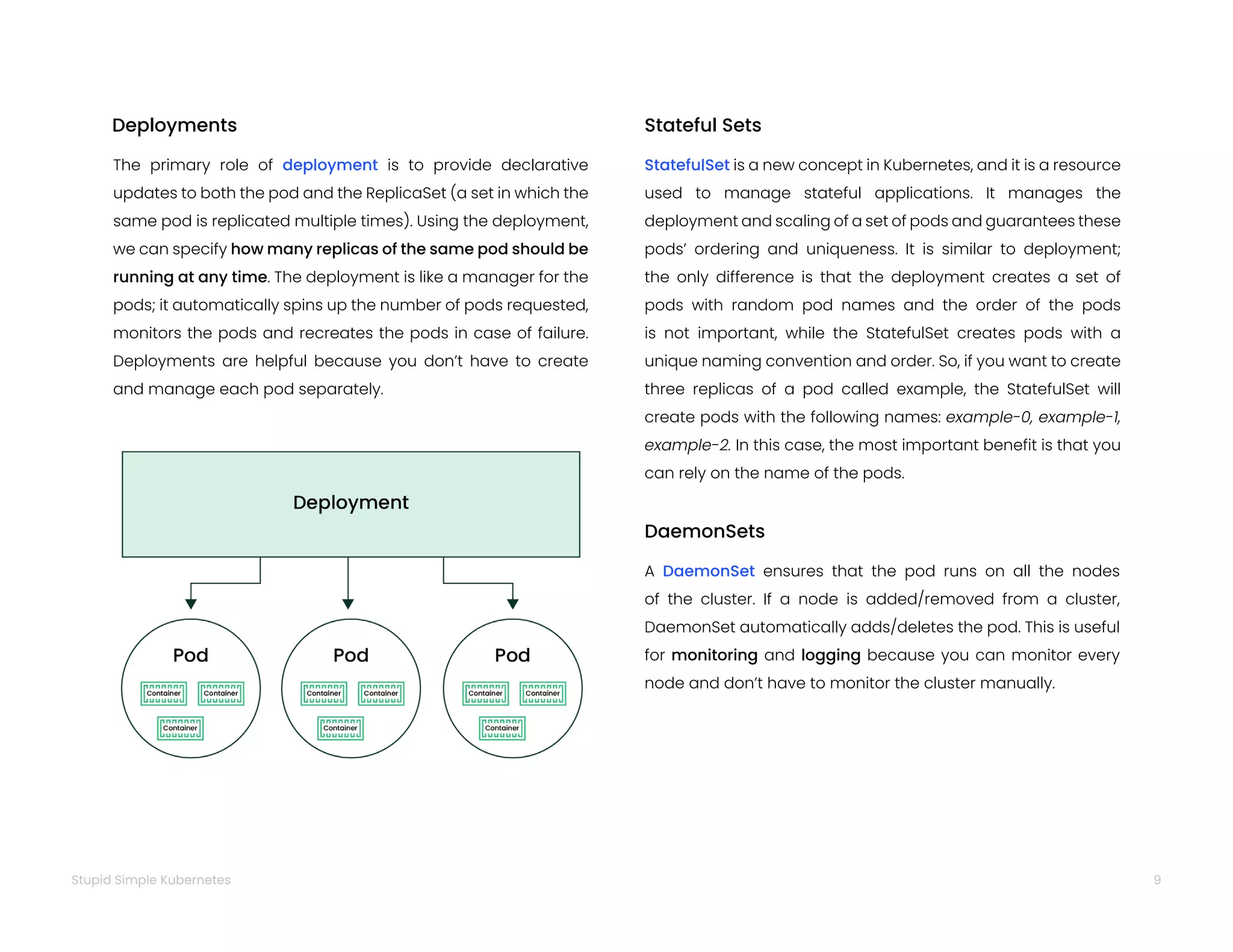 9
Stupid Simple Kubernetes
The primary role of deployment is to provide declarative
updates to both the pod and the ReplicaSet (a set in which the
same pod is replicated multiple times). Using the deployment,
we can specify how many replicas of the same pod should be
running at any time. The deployment is like a manager for the
pods; it automatically spins up the number of pods requested,
monitors the pods and recreates the pods in case of failure.
Deployments are helpful because you don’t have to create
and manage each pod separately.
Deployments
A DaemonSet ensures that the pod runs on all the nodes
of the cluster. If a node is added/removed from a cluster,
DaemonSet automatically adds/deletes the pod. This is useful
for monitoring and logging because you can monitor every
node and don’t have to monitor the cluster manually.
DaemonSets
StatefulSet is a new concept in Kubernetes, and it is a resource
used to manage stateful applications. It manages the
deployment and scaling of a set of pods and guarantees these
pods’ ordering and uniqueness. It is similar to deployment;
the only difference is that the deployment creates a set of
pods with random pod names and the order of the pods
is not important, while the StatefulSet creates pods with a
unique naming convention and order. So, if you want to create
three replicas of a pod called example, the StatefulSet will
create pods with the following names: example-0, example-1,
example-2. In this case, the most important benefit is that you
can rely on the name of the pods.
Stateful Sets
 