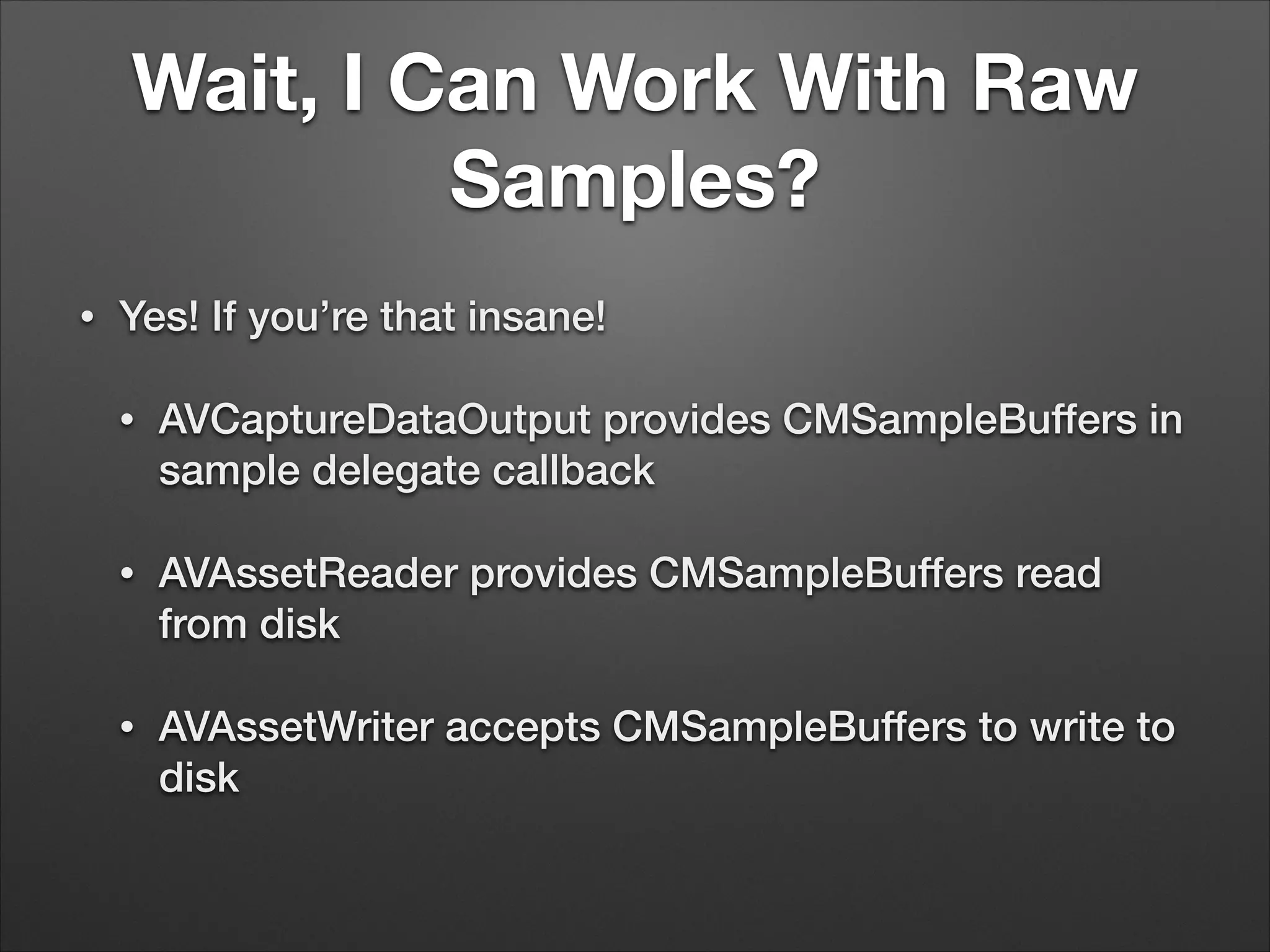 Wait, I Can Work With Raw
Samples?
• Yes! If you’re that insane!
• AVCaptureDataOutput provides CMSampleBuffers in
sample delegate callback
• AVAssetReader provides CMSampleBuffers read
from disk
• AVAssetWriter accepts CMSampleBuffers to write to
disk
 
