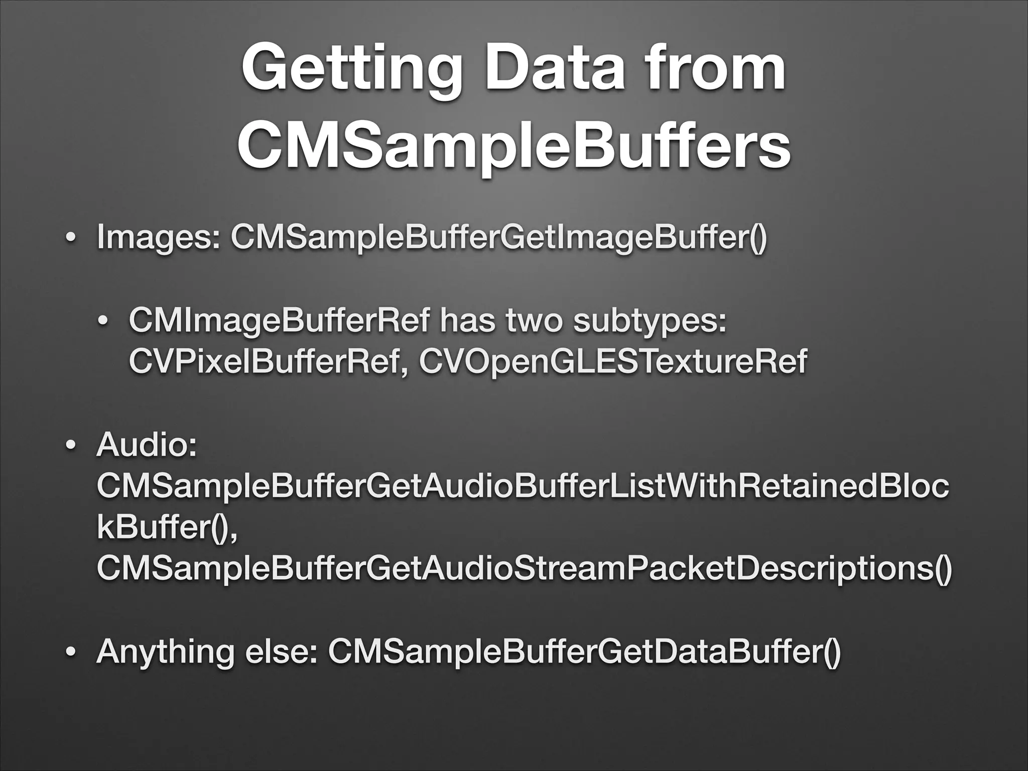 Getting Data from
CMSampleBuﬀers
• Images: CMSampleBufferGetImageBuffer()
• CMImageBufferRef has two subtypes:
CVPixelBufferRef, CVOpenGLESTextureRef
• Audio:
CMSampleBufferGetAudioBufferListWithRetainedBloc
kBuffer(),
CMSampleBufferGetAudioStreamPacketDescriptions()
• Anything else: CMSampleBufferGetDataBuffer()
 